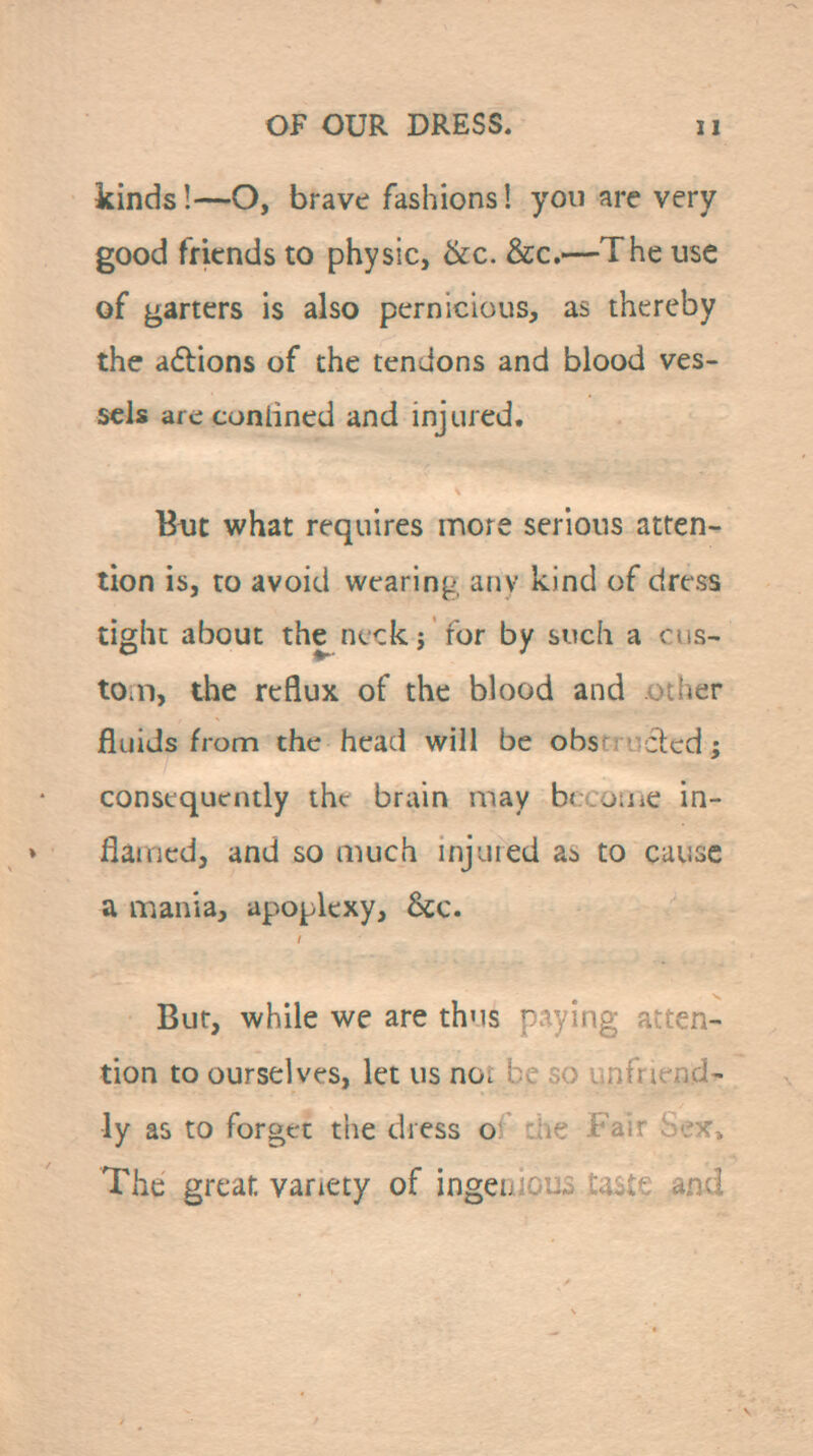 kinds!—O, brave fashions! you are very good friends to physic, ike. &c.—The use of garters is also pernicious, as thereby the adbions of the tendons and blood ves- sels are conlined and injured. Btit what requires more serious atten- tion is, to avoid wearing any kind of dress tight about the neck; for by such a cus- t0;n, the reflux of the blood and otijer fluids from the head will be obsfruclcd; consequently the bruin may b( ouiC in- flaincd, and so much uijuied as to cause a mania, apoplexy, &c. Bur, while we are thus paying atten- tion to ourselves, let us not be so unfriend- ly as to forget the dress of the Fair bex^ The great variety of ingenioiis taste and