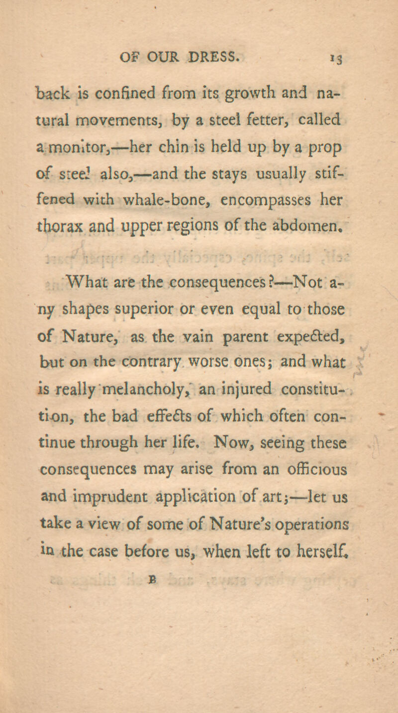 back is confined from its growth and na- tural movements, by a steel fetter, called a monitor,—her chin is held up by a prop of sieei also,—and the stays usually stif- fened with whale-bone, encompasses her thorax and upper regions of the abdomen. What are the consequences?—Not a- ny shapes superior or even equal to those of Nature, as the vain parent expefted, but on the contrary worse ones; and what is really melancholy, an injured constitu- tion, the bad efFefts of which often con- tinue through her life. Now, seeing these consequences may arise from an officious and imprudent application of artj—let us take a view of some of Nature's operations in the case before us, when left to herself* B