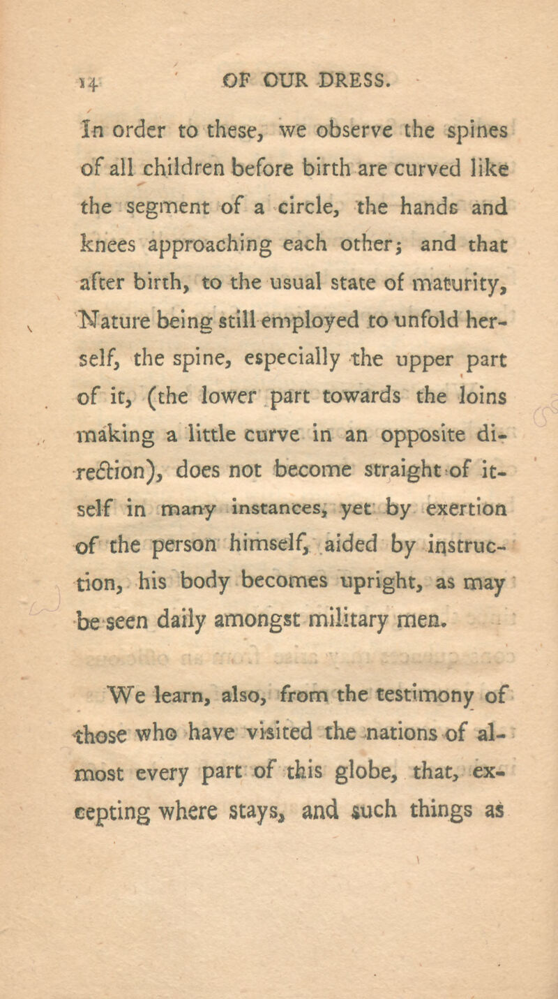 In order to these, we observe the spines of all children before birth are curved like the segment of a circle, the hands and knees approaching each otherj and that after birth, to the usual state of maturity. Nature being still employed to unfold her- self, the spine, especially the upper part of it, (the lower part towards the loins making a little curve in an opposite di- redtion), does not become straight of it- self in many instances, yet by exertion of the person himself, aided by instruc- tion, his body becomes upright, as may be seen daily amongst military men. We learn, also, from the testimony of those who have visited the nations of al- most every part of this globe, that, ex- cepting where stays, and such things as