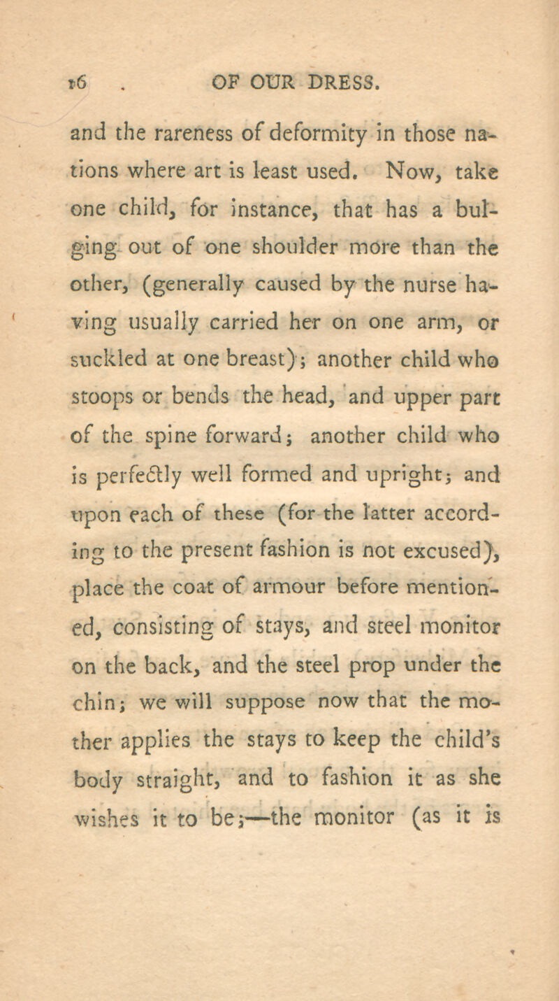 and the rareness of deformity in those na- tions where art is least used. Now, take one child, for instance, that has a bul- ging out of one shoulder more than the other, (generally caused by the nurse hal- ving usually carried her on one arm, or suckled at one breast); another child who stoops or bends the head, and upper part of the spine forward j another child who is perfedlly well formed and upright} and upon each of these (for the latter accord- ing to the present fashion is not excused), place the coat of armour before mention- ed, consisting of stays, and steel monitor on the back, and the steel prop under the chin J we will suppose now that the mo- ther applies the stays to keep the child's body straight, and to fashion it as she wishes it to bej—the monitor (as it is