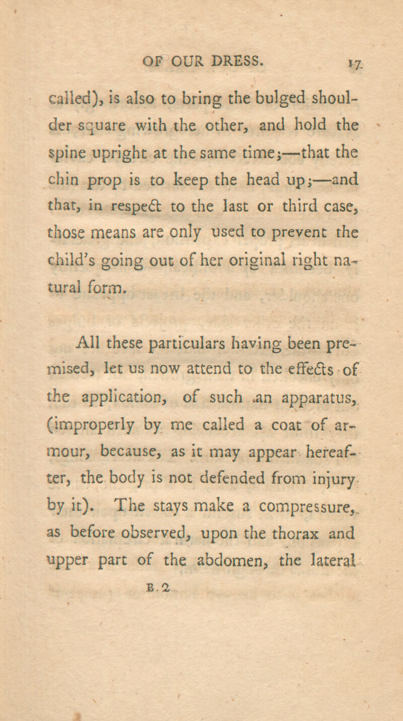 called), is also to bring the bulged shoul- der square with the other, and hold the spine upright at the same timci—that the chin prop is to keep the head up;—and that, in resped to the last or third case, those means are only used to prevent the child's going out of her original right na- tural form. All these particulars having been pre- mised, let us now attend to the efFeds of the application, of such .an apparatus, (improperly by me called a coat of ar- mour, because, as it may appear hereaf- ter, the body is not defended from injury by it). The stays make a compressure,.. as before observed, upon the thorax and upper part of the abdomen, the lateral B.I
