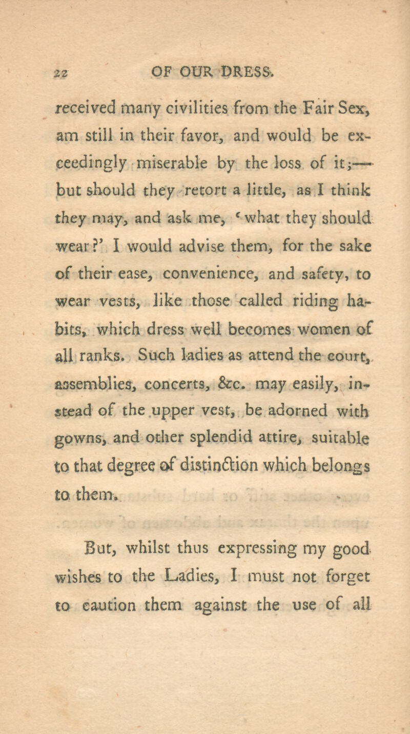 received many civilities from the Fair Sex, am still in their favor, and would be ex- ceedingly miserable by the loss of itj— but should they retort a little, as I think they may, and ask me, ' what they should wear ?' I would advise them, for the sake of their ease, convenience, and safety, to wear vests, like those called riding ha- bits, which dress well becomes women of all ranks. Such ladies as attend the court, assemblies, concerts, &c. may easily, in- stead of the upper vest, be adorned with gowns, and other splendid attire, suitable to that degree {>f distin£lion which belongs to them. But, whilst thus expressing my good wishes to the Ladies, I must not forget to caution them against the use of all