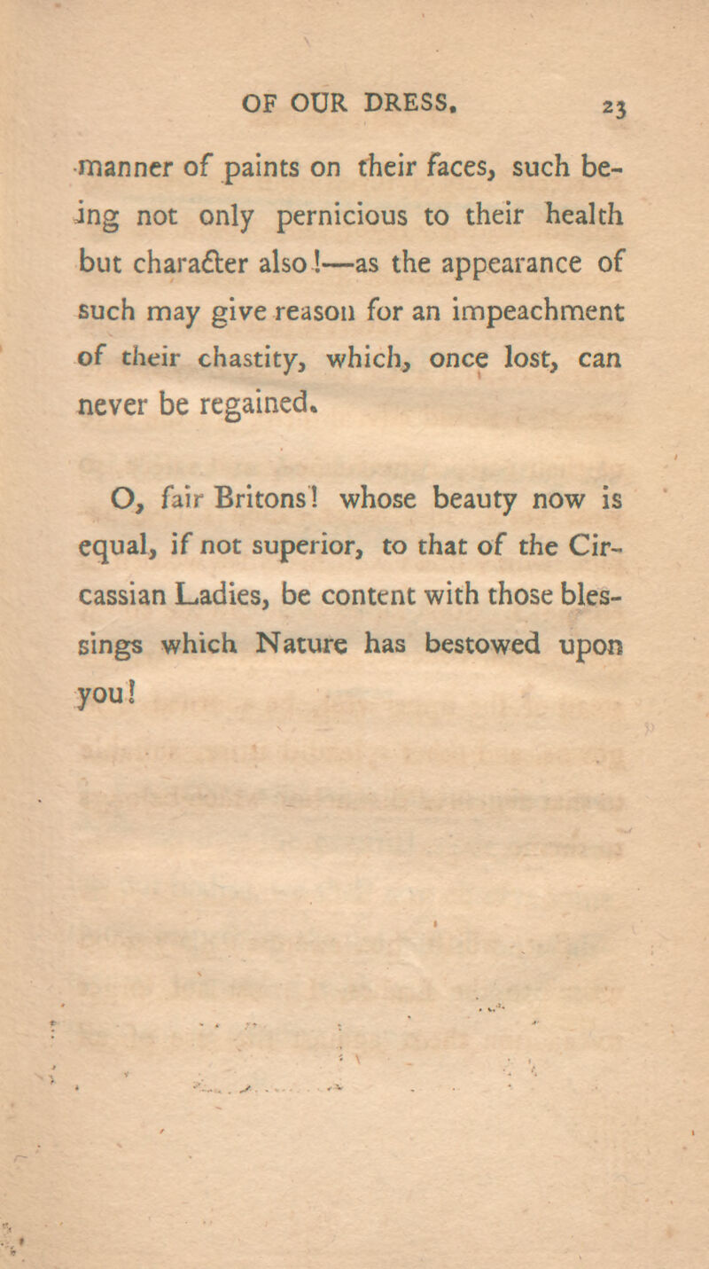 manner of paints on their faces, such be- ing not only pernicious to their health but charafber also!—as the appearance of such may give reason for an impeachment of their chastity, which, once lost, can never be regained. O, fair Britons! whose beauty now is equal, if not superior, to that of the Cir- cassian Ladies, be content with those bles- sings which Nature has bestowed upon you I