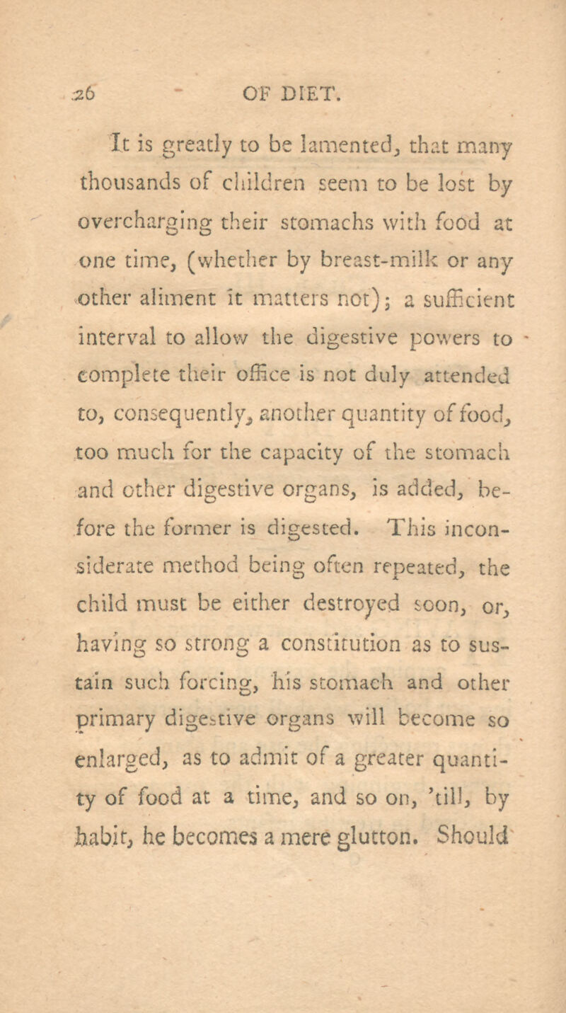 It is greatly to be lamented^ that many thousands of children £eeni to be lost by overcharging their stomachs with food at one time, (whether by breast-milk or any otiier aliment it matters not)j a sufficient interval to allow the digestive powers to complete their office is not duly attended tOj consequentlyj, another quantity of food^ too miuch for the capacity of the stomach and other digestive organs, is added, be- fore the former is digested. This incon- siderate method being often repeated, the child must be either destroyed soon, or, having so strong a constitution as to sus- tain such forcing, his stomach and other primary digCbtive organs will become so enlarged, as to admit of a greater quanti- ty of food at a time, and so on, 'till, by ijab.it, he becomes a mere glutton. Should