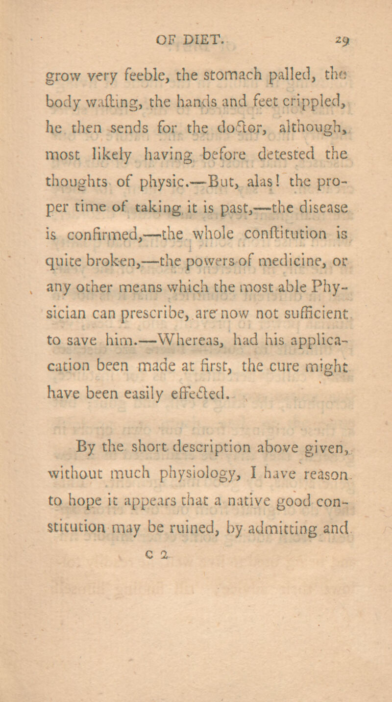 grow very feeble, the stomach palled, thr? body wafting, the hands and feet crippled, he then sends for the doftor, although,, most likely having before detested the thoughts of physic.—But, alas! the pro- per time of taking, it is past,—the disease is confirmed,—the whole conftitution is quite broken,—the powers of medicine, or any other means which the most able Phy- sician can prescribe, .arc now not sufficient to save him.—Whereas, had his applica- cation been made at first, the cure might have been easily efFe»5led. By the short description above given, without much physiology, I have reason, to hope it appears that a native good con- stitution may be ruined, by admitting and. c 1