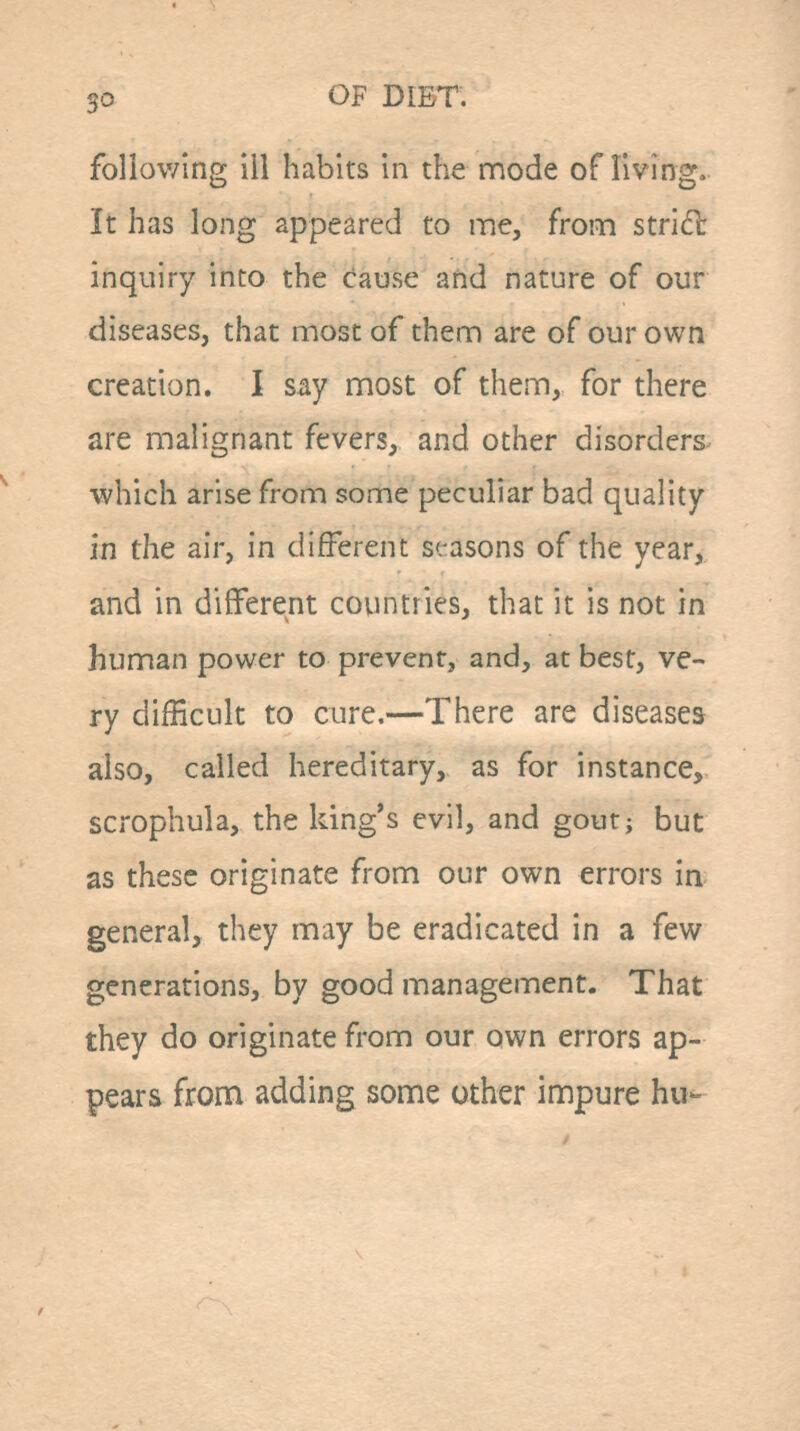 following ill habits in the mode of living. It has long appeared to rae, from strid: inquiry into the cause and nature of our diseases, that most of them are of our own creation. I say most of them, for there are malignant fevers, and other disorders- which arise from some peculiar bad quality in the air, in different seasons of the year, and in different countries, that it is not in human power to prevent, and, at best, ve- ry difficult to cure.—There are diseases also, called hereditary, as for instance, scrophula, the king's evil, and gout; but as these originate from our own errors in general, they may be eradicated in a few generations, by good management. That they do originate from our own errors ap- pears from adding some other impure hu-