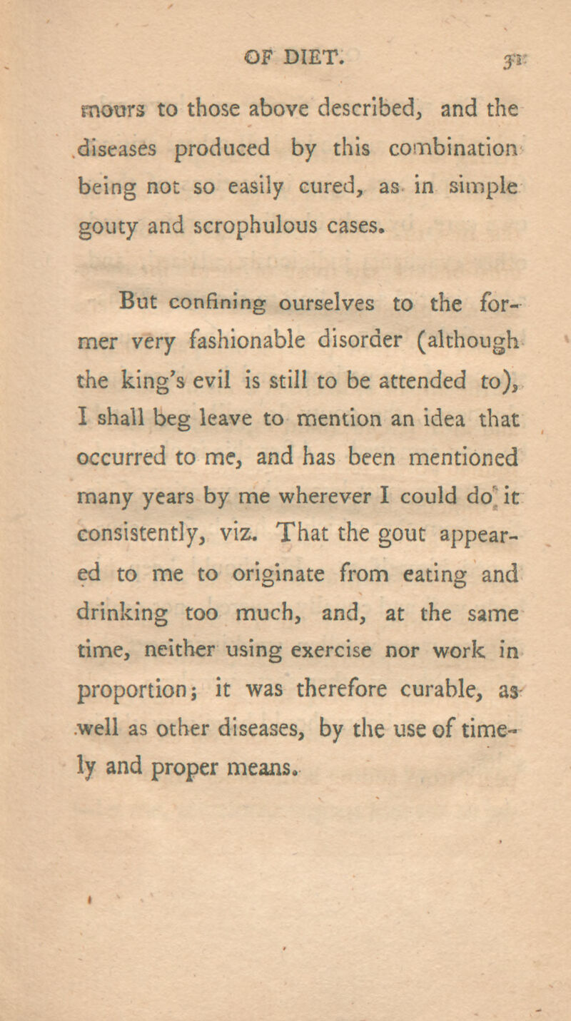 motirs to those above described, and the diseases produced by this coinbination being not so easily cured, as in simple gouty and scrophulous cases. But confining ourselves to the for- mer very fashionable disorder (although the king's evil is still to be attended to), I shall beg leave to mention an idea that occurred to me, and has been mentioned many years by me wherever I could do' it consistently, viz. That the gout appear- ed to me to originate from eating and drinking too much, and, at the same time, neither using exercise nor work in proportion; it was therefore curable, as .well as other diseases, by the use of time- ly and proper means.