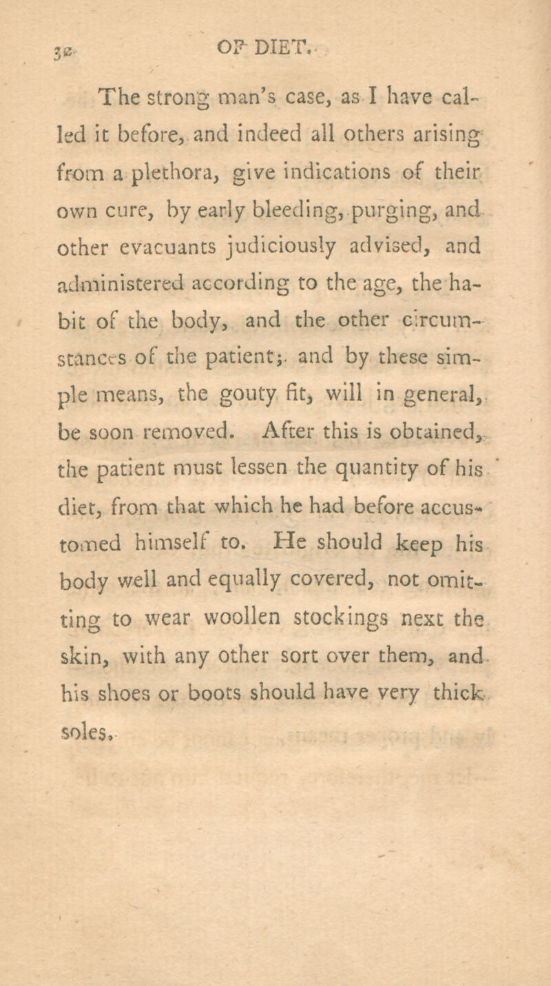 3B. OI^DTET. The strong man's case, as I have cal- led it before, and indeed all others arising^ from a plethora, give indications of their own cure, by early bleeding, purging, and other evacuants judiciously advised, and administered according to the age, the ha- bit of the body, and the other circum- stances of the patientj. and by these sim- ple means, the gouty fit, will in general,, be soon removed. After this is obtained, the patient must lessen the quantity of his diet, from that which he had before accus-* tomed himself to. He should keep his body well and equally covered, not omit- ting to wear woollen stockings next the skin, with any other sort over them, and his shoes or boots should have very thick soles»