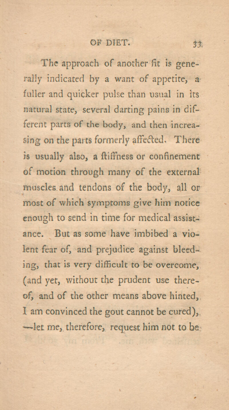 The approach of another fit is gene- rally indicated by a want of appetite, a fuller and quicker pulse than usual in its natural state, several darting pains in dif- ferent parts of the body, and then increa- sing on the parts formerly affeded. There is usually also, a ftilTness or confinenaent of motion through many of the external muscles and tendons of the body, all or most of -which symptoms give him notice enough to send in time for medical assist- ance. But as some have imbibed a vio- lent fear of, and prejudice against bleed- ing, that is very difficult to be overcome, (and yer, without the prudent use there- of, and of the other means above hinted, I am convinced the gout cannot be cured), —'let me, therefore, request him not to be;