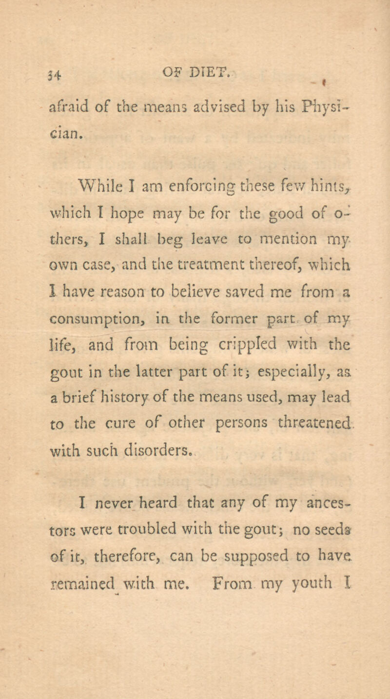 afraid of the means advised by his Piiysi- clan. While I am enforcing these few hintS;, which 1 hope may be for the good of o- thers, I shall beg leave to mention my own case, and the treatment thereof, which 1 have reason to believe saved me from a consumption, in the former part of my life, and from being crippled with the gont in the latter part of it; especially, as. a brief history of the means used, may lead to the cure of other persons threatened, with such disorders. I never heard that any of my ances- tors were troubled with tiie gout; no seeds of it, therefore, can be supposed to have, remained with me. From my youth I