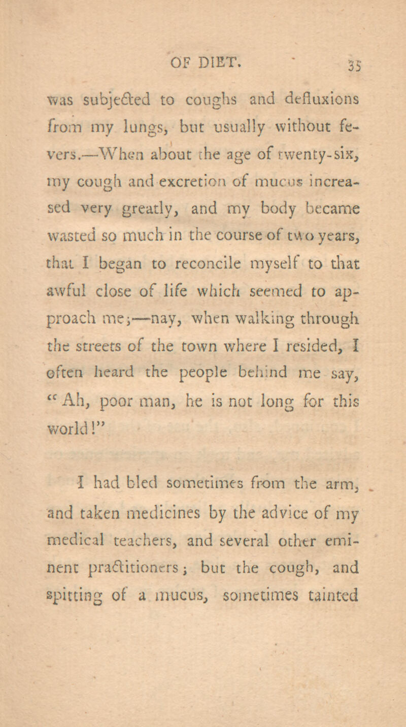 Tvas subjeftcd to coughs and defiuxions from my lungs, but usually without fe- vers.—Wh<?n about :he age of rwenty-six, my cough and excretio?\ of mucus increa- sed very greatly, and my body became wasted so much in the course of tv»,(> years, that I began to reconcile myself to diat awful close of life which seemed to ap- proach me;—nay, when walking through the streets of the town where I resided, I often heard the people behind me say,  Ah, poor man, he is not long for this world! I had bled sometimes from the arm, and taken medicines by the advice of my medical teachers, and several other emi- nent praditiontrs j but the cough, and spitting of a mucus, soiiietimes tainted
