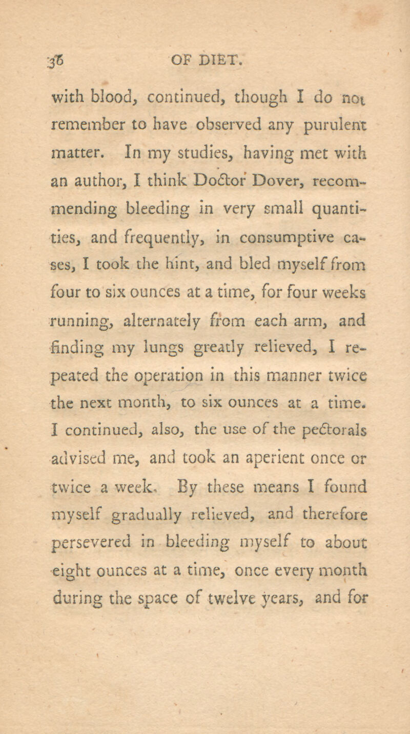 with blood, continued, though I do not remember to have observed any purulent matter. In my studies, having met with an author, I think Dodtor Dover, recom- mending bleeding in very small quanti- ties, and frequently, in consumptive ca- ses, I took the hint, and bled myself from four to six ounces at a time, for four weeks running, alternately from each arm, and finding my lungs greatly relieved, I re- peated the operation in this manner tv/ice the next month, to six ounces at a time. I continued, also, the use of the pe(5torals advised me, and took an aperient once or twice a week- By these means I found myself gradually relieved, and therefore persevered in bleeding myself to about eight ounces at a time, once every month during the space of twelve years, and for