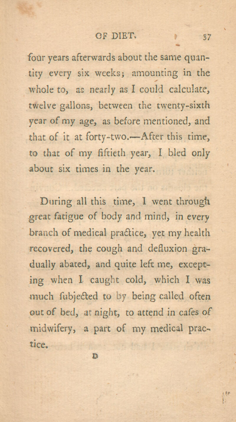 foar years afterwards about the same quan- tity every six weeks^ amounting in the whole to, as nearly as I could calculate, twelve gallons, between the twenty-sixth year of my age, as before mentioned, and that of it at forty-two.—After this time, to that of my fiftieth year, I bled only about six times in the year. During all this time, 1 went through great fatigue of body and mind, in every branch of medical pra6lice, yet my health recovered, the cough and deEuxion gra- dually abated, and quite left me, except- ing when I caught cold, which I was much fubjedled to by being called often out of bed, at night, to attend in cafes of midwifery, a part of my medical prac- tice.