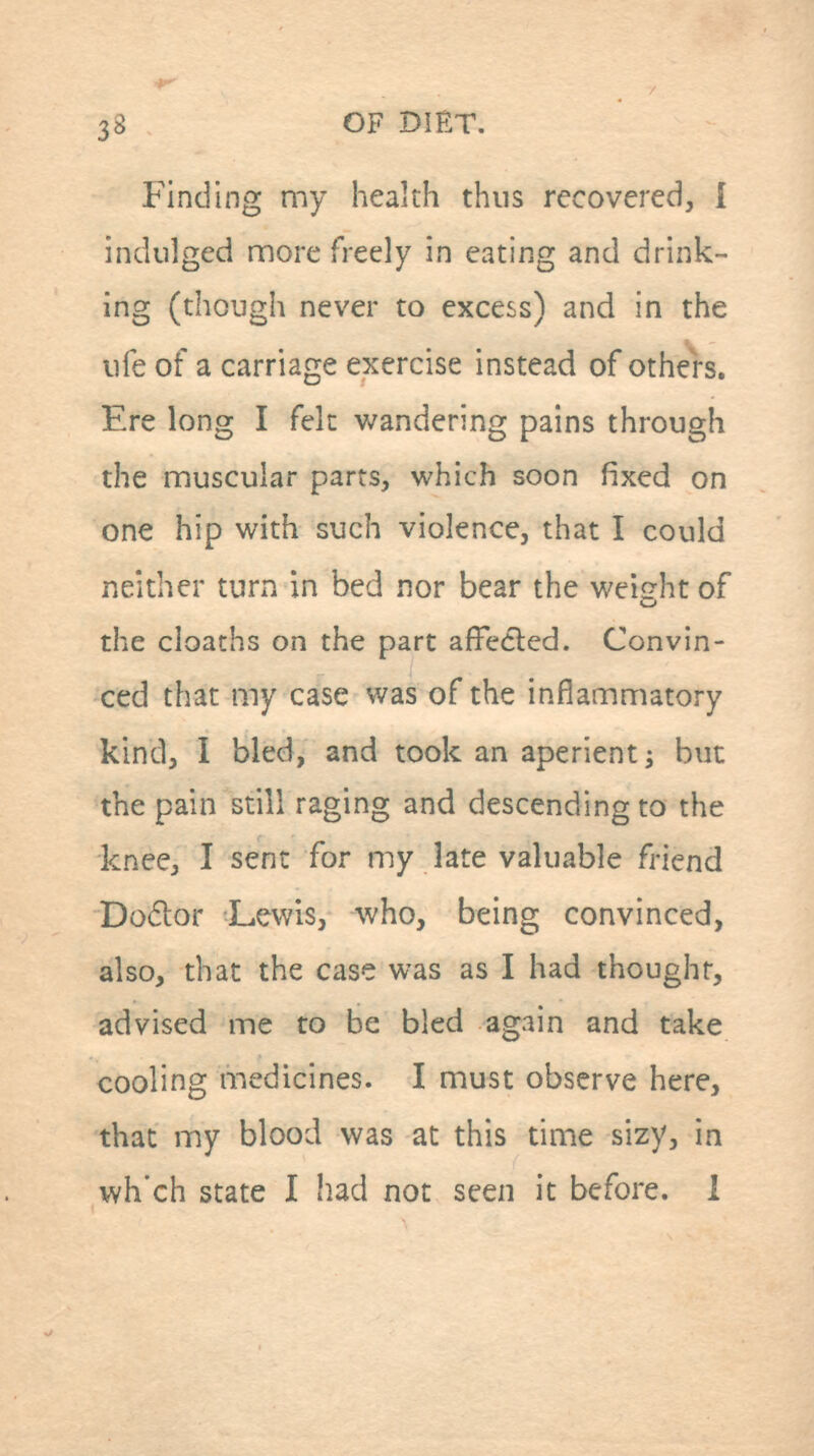 Finding my health thus recovered, I indulged nnore freely in eating and drink- ing (though never to excess) and in the life of a carriage exercise instead of others. Ere long I felt wandering pains through the muscular parts, which soon fixed on one hip with such violence, that I could neither turn in bed nor bear the weight of the deaths on the part affedled. Convin- ced that my case was of the inflammatory kind, I bled, and took an aperient j but the pain still raging and descending to the knee, I sent for my late valuable friend Do6lor Lewis, who, being convinced, also, that the case was as I had thought, advised me to be bled again and take cooling medicines. I must observe here, that my blood was at this time sizy, in wh'ch state I had not seen it before, i