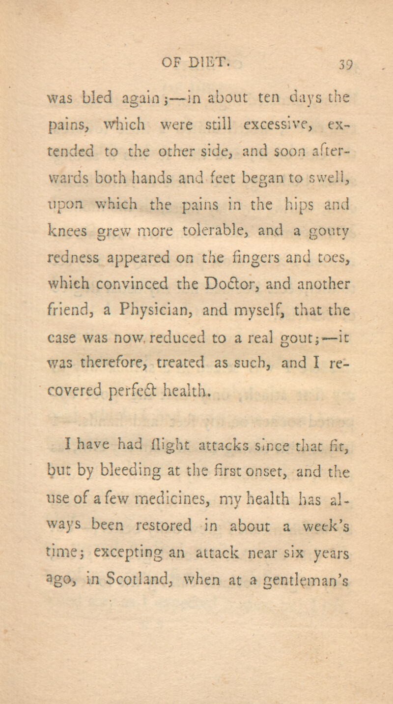 was bled again j—in about ten days tlie pains, vviiich were still excessive, ex- tended to the other side, and soon after- wards both hands and feet began to swell, upon which the pains in the hips and knees grew more tolerable, and a gouty redness appeared on the fingers and toes, which convinced the Doclor, and another friend, a Physician, and myself, that the case was now. reduced to a real goutj—it was therefore, treated as such, and I re- covered perfed health. I have had flight attacks since tliat fir, but by bleeding at the first onset, and the use of a few medicines, my health has al- ways been restored in about a week's timej excepting an attack near six years ago, in Scotland, when at a gentleman's