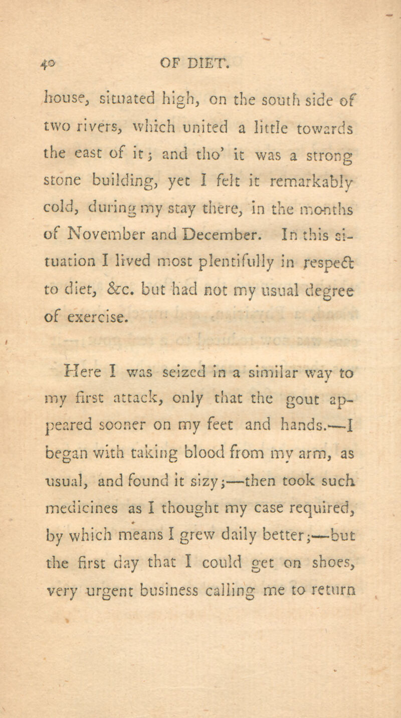 housfj situated high, on the soinh side of two rivers, \VT,ich united a little towards the east of it 3 and tho' it was a strong stone building, yet I felt it reaiarkably cold, during my stay there, in the months of November and December. In this si- tuation I lived most plentifully in respedt to diet, &c. but had not my usual degree of exercise. Here I was seized In a similar way to my first attack, only that the gout ap- peared sooner on my feet and hands.—I began v/ith takiiig blood from my arm, as usual, and found it sizyj—then took such medicines as I thought my case required, by which means I grew daily better;-—but the Fxrst day that I could get on shoes, very urgent business calling me to return