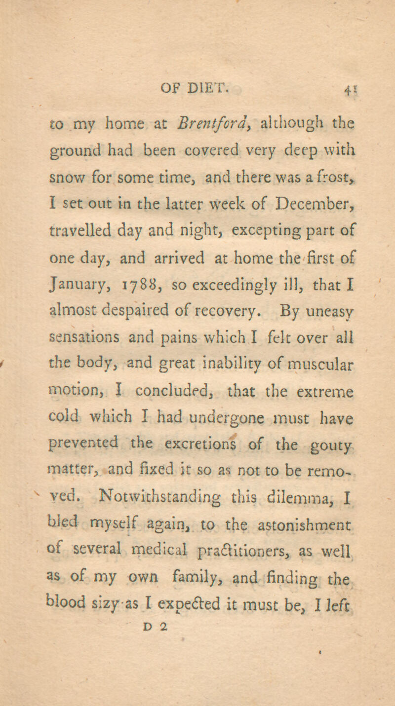 to my home at Brentfordy ahliough the ground had been covered very deep with snow for some time, and there was a frosty I set out in the latter week of December, travelled day and night, excepting part of one day, and arrived at home the first of January, 1788, so exceedingly ill, that I almost despaired of recovery. By uneasy sensations and pains which I felt over all i the body, and great inability of muscular motion, I concluded, that the extreme cold which I had undergone must have prevented the excretion's of the gouty matter, and fixed it so as not to be remo- ^ ved. Notwithstanding this dilemma, I bled myself again, to the astonishment of several medical praditioners, as well as of my own family, and finding the blood sizy as I expeded it must be, I Jefc D 2