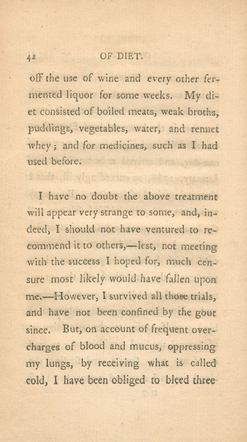 off the use of wine and every other feiv mentetl liquor for some weeks. My di- et consisted of boiled meats, weak broths, puddings, vegetables, water, and rennet whey; and for medicines, such as I had used before, I have no doubt the above treatment will appear very strange to some, and, in- deed, I should not have ventured to re- commend it to others,—lest, not meeting with the success I hoped for, much cen- sure most likely would have fallen upon me.—However, I survived all those trials, and have not been confined by the gouc since. But, on account of frequent over- charges of blood and mucus, oppressing my lungs, by receiving what is called cold, I have been obliged to bleed three