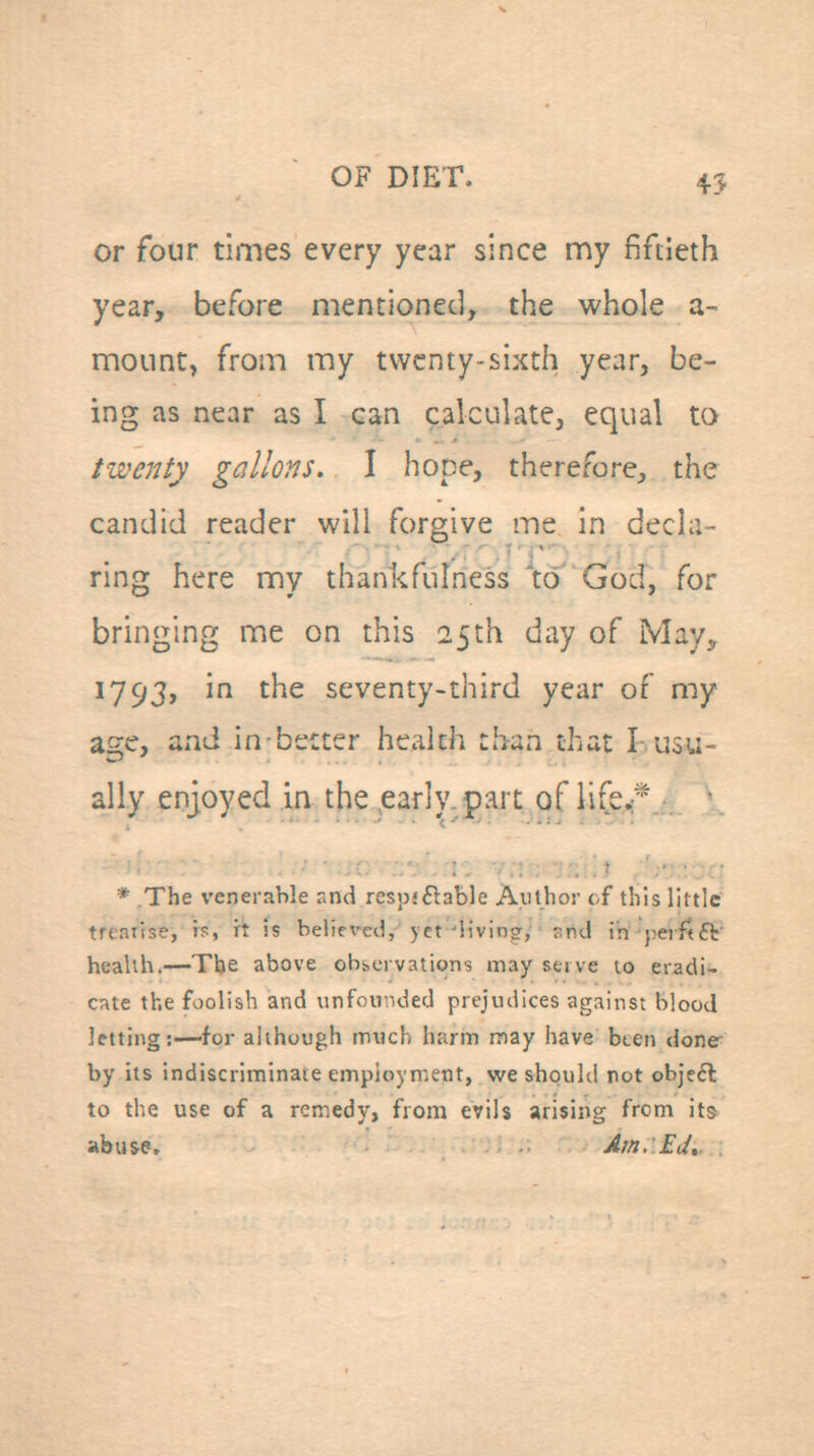 45 or four times every year since my fiftieth year, before mentioned, the whole a- moiint, from my twenty-sixth year, be- ing as near as I can calculate, equal to twenty gallons. I hope, therefore, the candid reader will forgive me in decla- ring here my thankfulness 'to God, for bringing me on this 25th day of May, 1793, in the seventy-third year of my age, and in better health than that I-usu- ally enjoyed in the .early, part of life.*  * The venerable and respiftable Author of this little treatise, rs, rt is be!ir\*ed,'yet'living, snd in jierftft' health.—Tbe above observations may serve to eradi- cate the foolish and unfounded prejudices against blood letting:—for although much harm may have bten done by its indiscriminate employment, we shqukl not objc6l to the use of a remedy, from evils arising from its abuse. Am, Ed,
