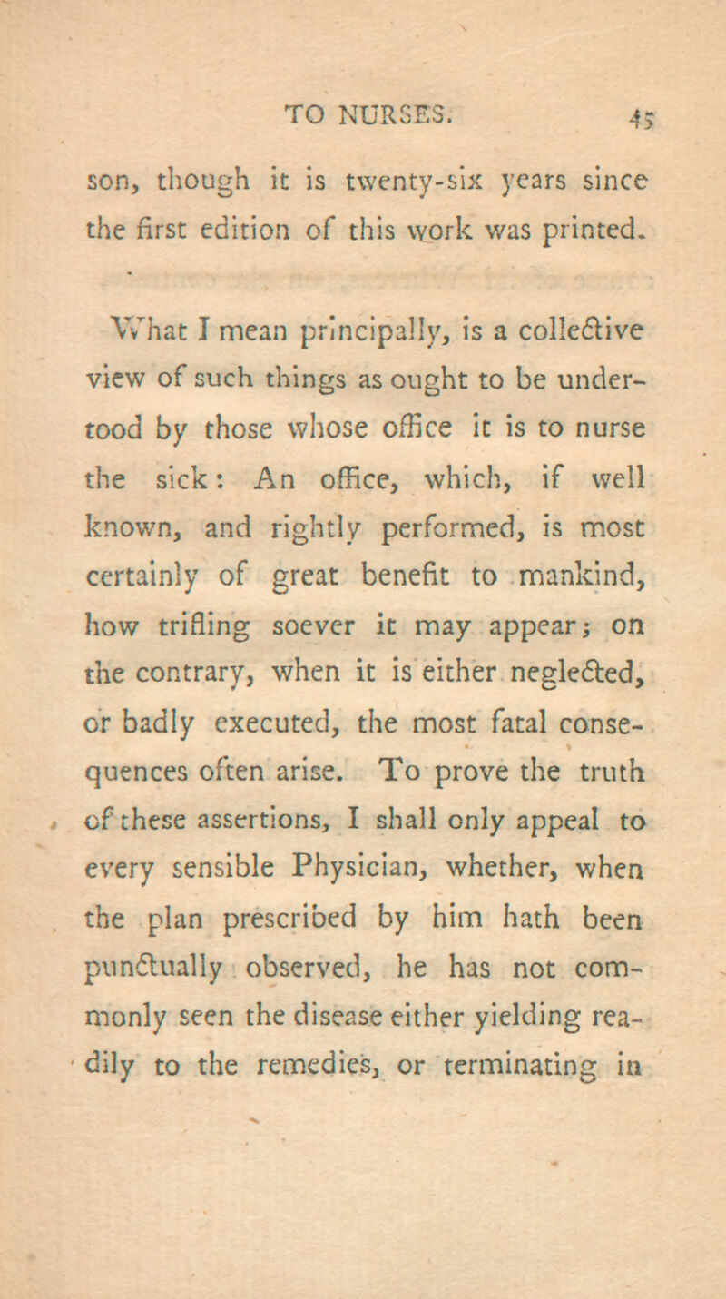 son, though it is twenty-six years since the first edition of this work was printed. What I mean principally, is a colledive view of such things as ought to be under- toed by those whose office it is to nurse the sick: An office, which, if well known, and rightly performed, is most certainly of great benefit to mankind, how trifling soever it may appear; on the contrary, when it is either negleded, or badly executed, the most fatal conse- quences often arise. To prove the truth cf these assertions, I shall only appeal to every sensible Physician, whether, when the plan prescribed by him hath been pundlually observed, he has not com- monly seen the disease either yielding rea- dily to the remedies, or terminating in
