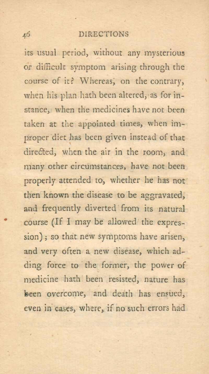 DIRECTIONS its usual period, without any mysterious or diiUcult symptom arising through the course of it? Whereas, on the contrary, when his plan hath been altered, as for in- stance, when the medicines have not been taken at the appointed times, when im- proper diet has been given instead of that direded, when the air in the room, and many other circumstances, have not been properly attended to, whether he has not then known the disease to be aggravated, and frequently diverted from its natural course (If I may be allowed the expres- sion) i so that new symptoms have arisen, and very often a new disease, which ad- ding force to the former, the power of medicine hath been resisted, nature has been overcome, and death has ensued, even in cases, where, if no such errors had