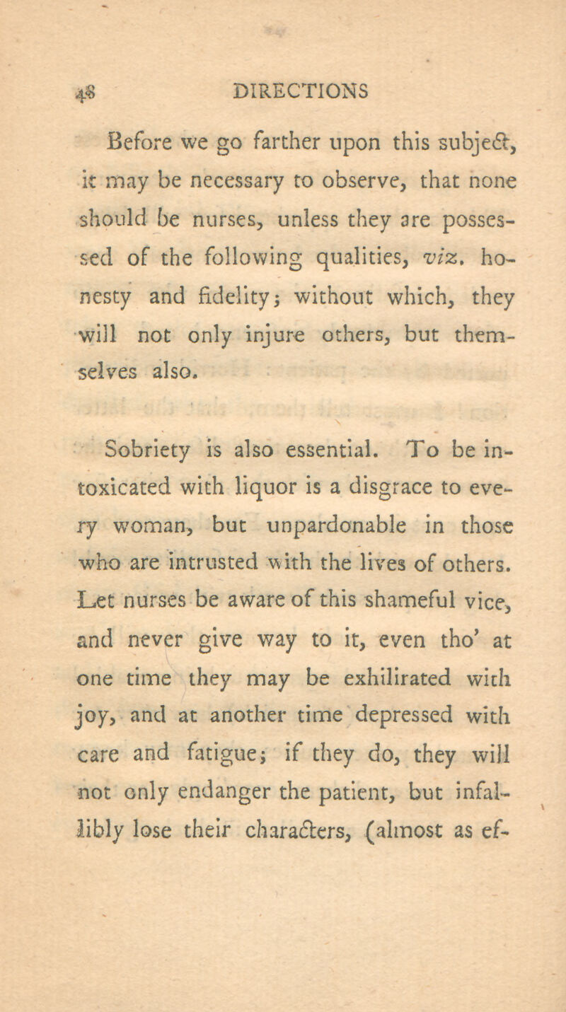 45! DIRECTIONS Before we go farther upon this subje6l, it may be necessary to observe, that none should be nurses, unless they are posses- sed of the following qualities, viz. ho- nesty and fidelity; without which, they will not only injure others, but them- selves also. Sobriety is also essential. To be in- toxicated with liquor is a disgrace to eve- ry woman, but unpardonable in those who are intrusted with the lives of others. Let nurses be aware of this shameful vice, and never give way to it, even tho* at one time they may be exhilirated wicli joy, and at another time depressed with care and fatigue; if they do, they will not only endanger the patient, but infal- libly lose their charaders, (almost as ef-