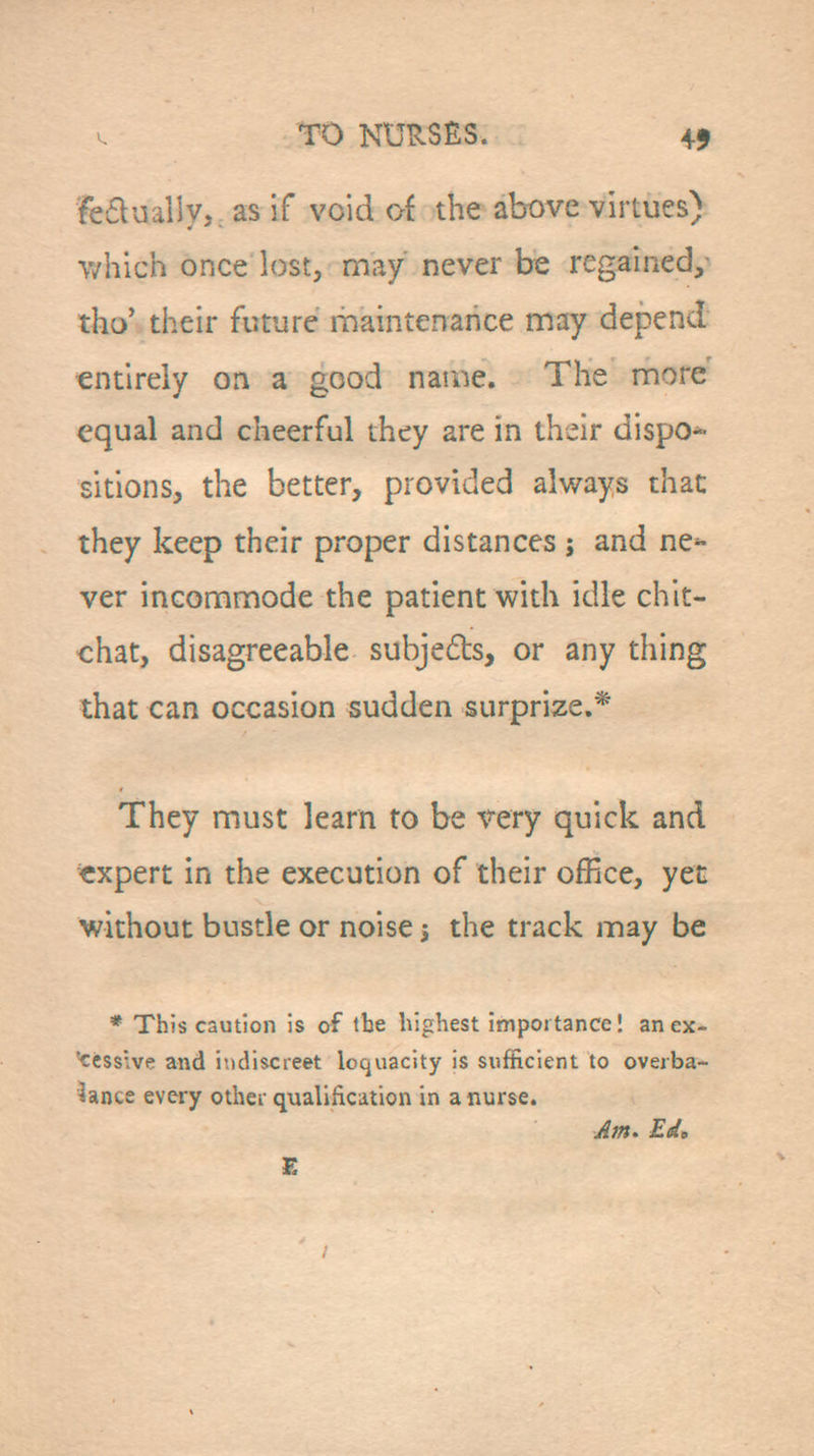 fe£lualiy,. as if void of the above virtues) which once lost, may never be regained,- tho' their future riiaintenahce may depend entirely on a good name. The more equal and cheerful they are in their dispo*- sitions, the better, provided always thac they keep their proper distances ; and ne^ ver incommode the patient with idle chit- chat, disagreeable subjeds, or any thing that can occasion sudden surprize.* They must learn to be very quick and expert in the execution of their office, yen without bustle or noise j the track may be * This caution is of the highest importance! anex- cessive and indiscreet loquacity is sufficient to overba- lance every other qualification in a nurse. Am. Ed, £