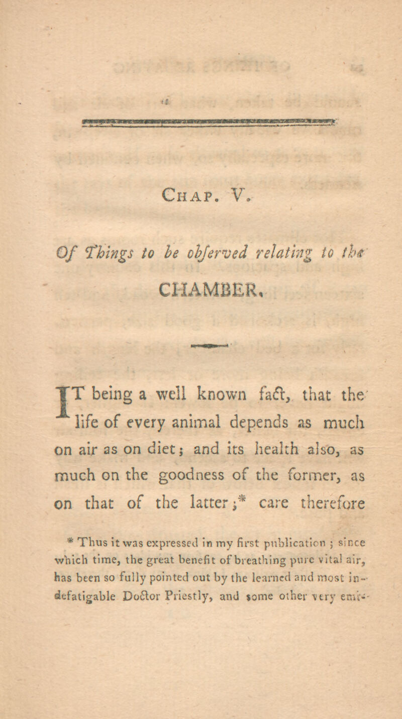 Chap. V, Of things to he ohjerved relating to thit CHAMBER, JT bemg a well known fad, that the life of every animal depends as much on air as on diet j and its health also, as much on the goodness of the former, as on that of the latter care therefore * Thus it was expressed in my first pnblicaticn ; since w'hich time, the great benefit of breathing pure vital air, has been so fully pointed out by the learned and most in- defatigable Do6lor Priestly, and jome other ■vtry enii-