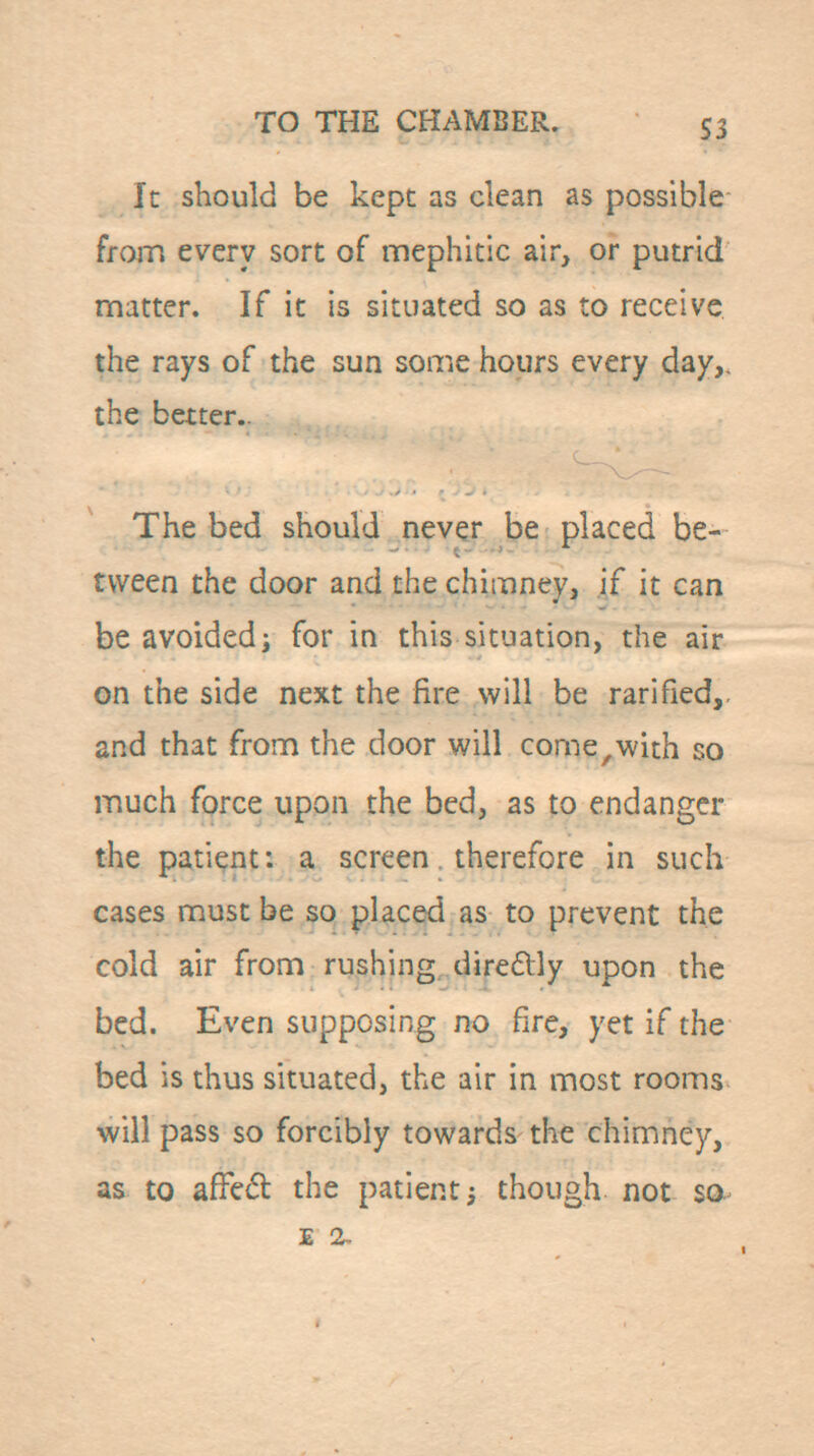 It should be kept as clean as possible from every sort of mephitic air, or putrid matter. If it is situated so as to receive the rays of the sun some hours every day,, the better.. The bed should never be placed be- tween the door and the chimney, if it can be avoided i for in this situation, the air on the side next the fire will be rarified,. and that frona the door will corne,with so much force upon the bed, as to endanger the patient: a screen therefore in such cases must be so placed as to prevent the cold air from rushing, diredlly upon the bed. Even supposing no fire, yet if the bed is thus situated, the air in most rooms will pass so forcibly towards the chimney, as to afFcd the patient 5 though not sa