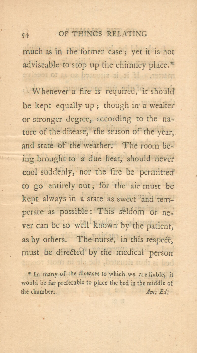 much as in the former case; yet it is not adviseable to stop up the chimney place.* Whenever a fire is required, it shoukF be kept equally up; though in- a weaker or stronger degree, according to the na- ture of the disease, the season of the year, and state b'F thc weather. The room be- ing brought to a due heat, should never cool suddenly, nor the fire be permitted to go entirely out J for the air must be kept always in a state as sweet and tem- perate as possible: This s^eldom or ne- ver can be so well known by the patient, as by others. The nurs^, in this respedl, must be dire(5led by the medical person * In many of the diseases to which we are liable, ii would be far preferable to place the bed in the middle of the chamber, Am; Edi
