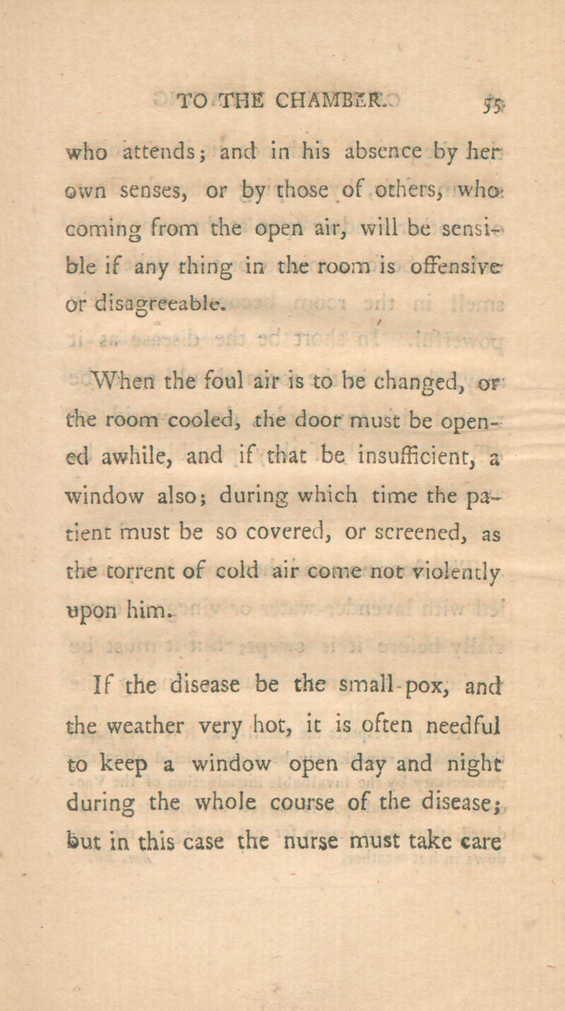 who attends; and in his absence by her own senses, or by those of others, who^ conning fronn the open air, will be sensi- ble if any thing in the room is offensive or disagreeable. When the foul air is to be changed, or the room cooled, the door must be open- ed awhile, and if that be insufficient, a window also; during which time the pa- tient must be so covered, or screened, as the torrent of cold air come not violently upon him. If the disease be the small-pox, and the weather very hot, it is often needful to keep a window open day and night during the whole course of the disease; but in this case the nurse must take care