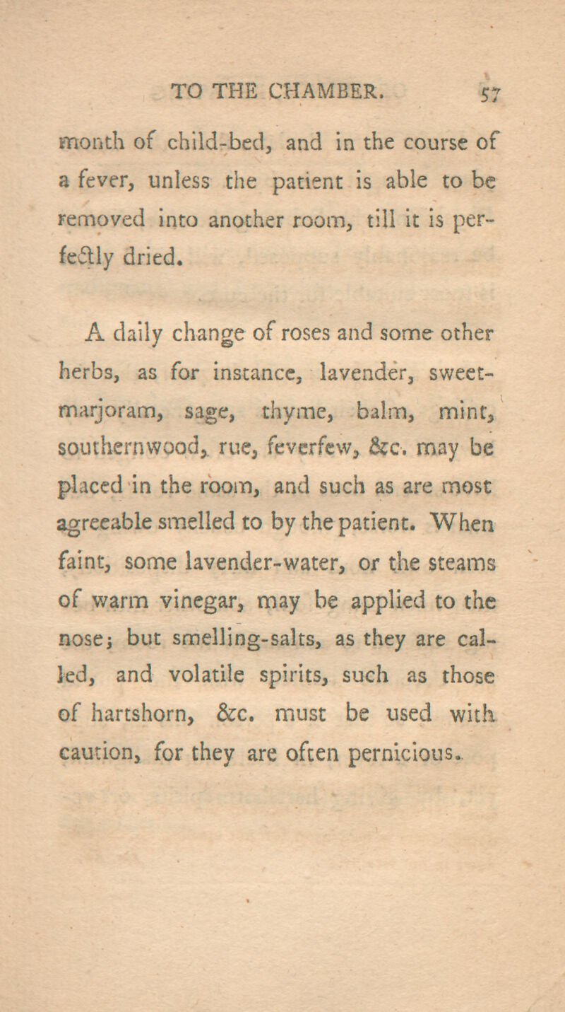 month of child-bed, and in the course of a fever, unless the patient is able to be removed into another room, till it is per- fectly dried. A daily change of roses and some other herbs, as for instance, lavender, sweet- marjoram, sage, thyme, balm, mint, southernwood,, rue, feverfew, &c. may be placed in the room, and such as are most agreeable smelled to by the patient. When faint, some lavender-water, or the steams of warm vinegar, may be applied to the nosej but smelling-salts, as they are cal- led, and volatile spirits, such as those of hartshorn, &c. must be used with caution, for they are often pernicious.