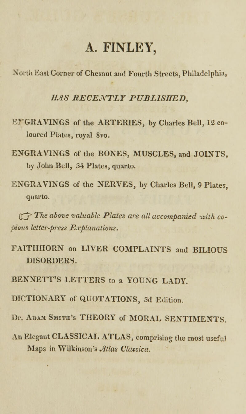 A. FINLEY, North East Corner of Chesnut and Fourth Streets, Philadelphia, IMS RECENTLY PUBLISHED, ErGRAVlNGS of the ARTERIES, by Charles Bell, 12 co- loured Plates, royal 8vo. ENGRAVINGS of the BONES, MUSCLES, and JOINTS, by John Bell, 34 Plates, quarto. ENGRAVINGS of the NERVES, by Charles Bell, 9 Plates, quarto. rrj' The above valuable Plates are all accompanied -with co- pious letter-press Explanations. FAITH HORN on LIVER COMPLAINTS and BILIOUS DISORDERS. BENNETT'S LETTERS to a YOUNG LADY. DICTIONARY of QUOTATIONS, 3d Edition. Dr. Adam Smith's THEORY of MORAL SENTIMENTS. An Elegant CLASSICAL ATLAS, comprising the most useful Maps in Wilkinson's Jltlas Classica.