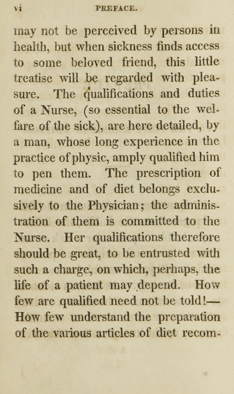 \ 1 PREFACE. may not be perceived by persons in health, but when sickness finds access to some beloved friend, this little treatise will be regarded with plea- sure. The qualifications and duties of a Nurse, (so essential to the wel- fare of the sick), are here detailed, by a man, whose long experience in the practice of physic, amply qualified him to pen them. The prescription of medicine and of diet belongs exclu- sively to the Physician; the adminis- tration of them is committed to the Nurse. Her qualifications therefore should be great, to be entrusted with such a charge, on which, perhaps, the life of a patient may depend. How few are qualified need not be told!— How few understand the preparation of the various articles of diet recom-