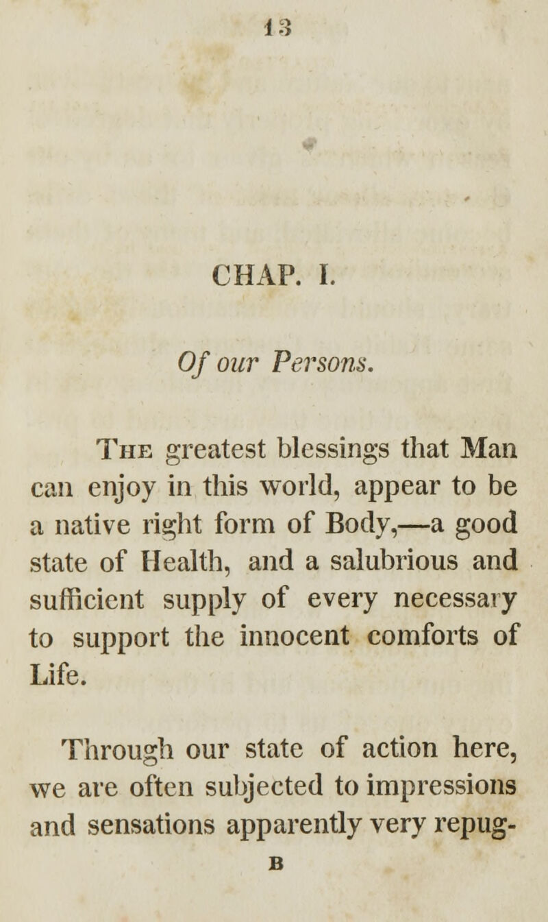 CHAP. I. Of our Persons. The greatest blessings that Man can enjoy in this world, appear to be a native right form of Body,—a good state of Health, and a salubrious and sufficient supply of every necessary to support the innocent comforts of Life. Through our state of action here, we are often subjected to impressions and sensations apparently very repug- B