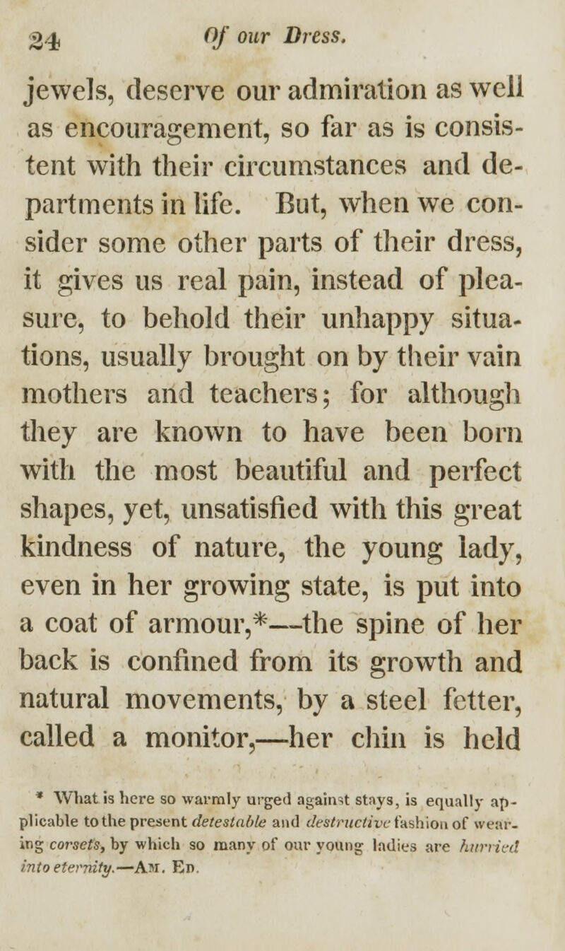 jewels, deserve our admiration as well as encouragement, so far as is consis- tent with their circumstances and de- partments in life. But, when we con- sider some other parts of their dress, it gives us real pain, instead of plea- sure, to behold their unhappy situa- tions, usually brought on by their vain mothers and teachers; for although they are known to have been born with the most beautiful and perfect shapes, yet, unsatisfied with this great kindness of nature, the young lady, even in her growing state, is put into a coat of armour,*—the spine of her back is confined from its growth and natural movements, by a steel fetter, called a monitor,—her chin is held * What is here so warmly urged against stays, is equally ap- plicable to the present detestable and destructive fashion of wear- ing corsets, by which so many of our young ladies are hurried into eternity.—Am. En.