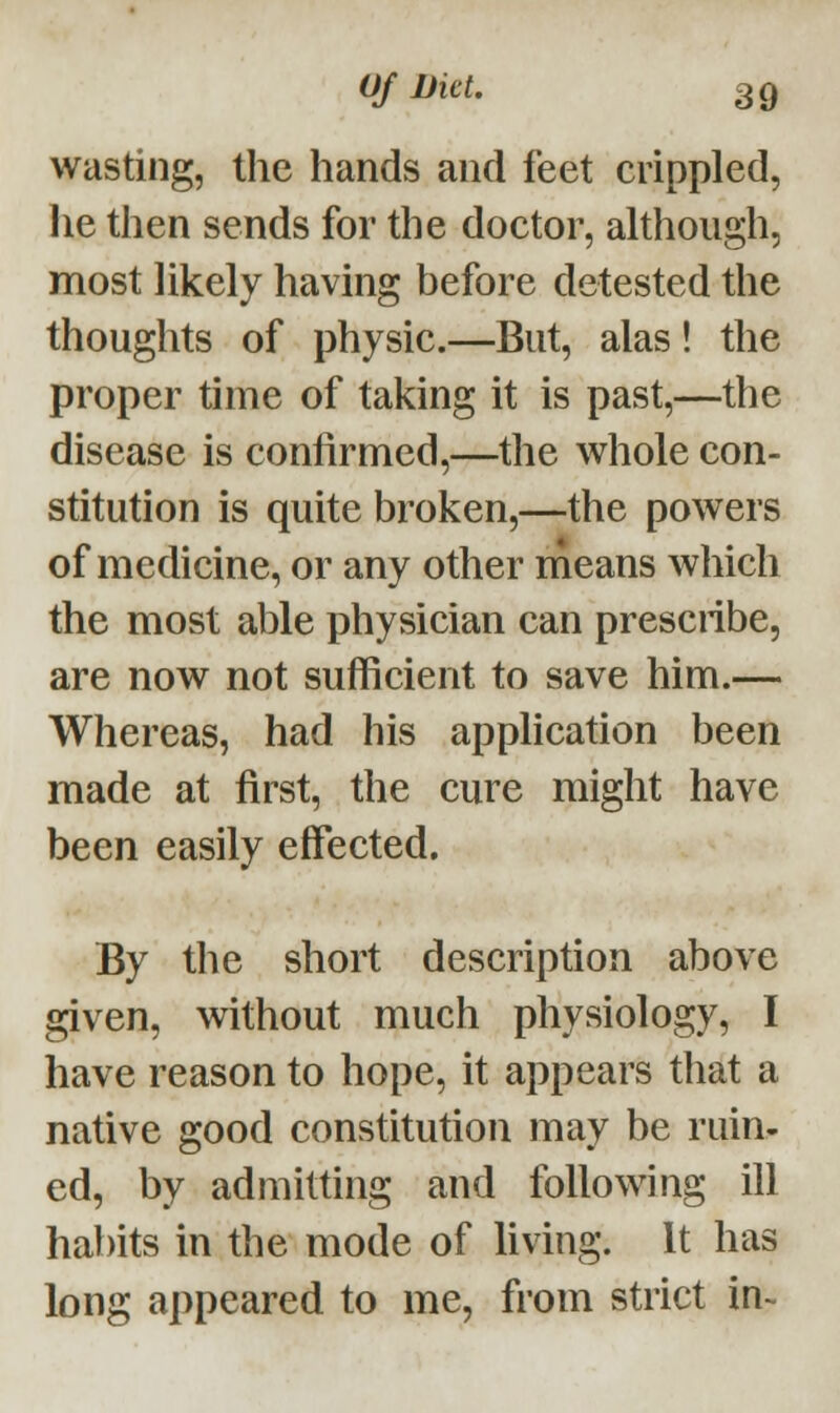 wasting, the hands and feet crippled, lie then sends for the doctor, although, most likely having before detested the thoughts of physic.—But, alas! the proper time of taking it is past,—the disease is confirmed,—the whole con- stitution is quite broken,—the powers of medicine, or any other means which the most able physician can prescribe, are now not sufficient to save him.— Whereas, had his application been made at first, the cure might have been easily effected. By the short description above given, without much physiology, I have reason to hope, it appears that a native good constitution may be ruin- ed, by admitting and following ill habits in the mode of living. It has long appeared to me, from strict in-