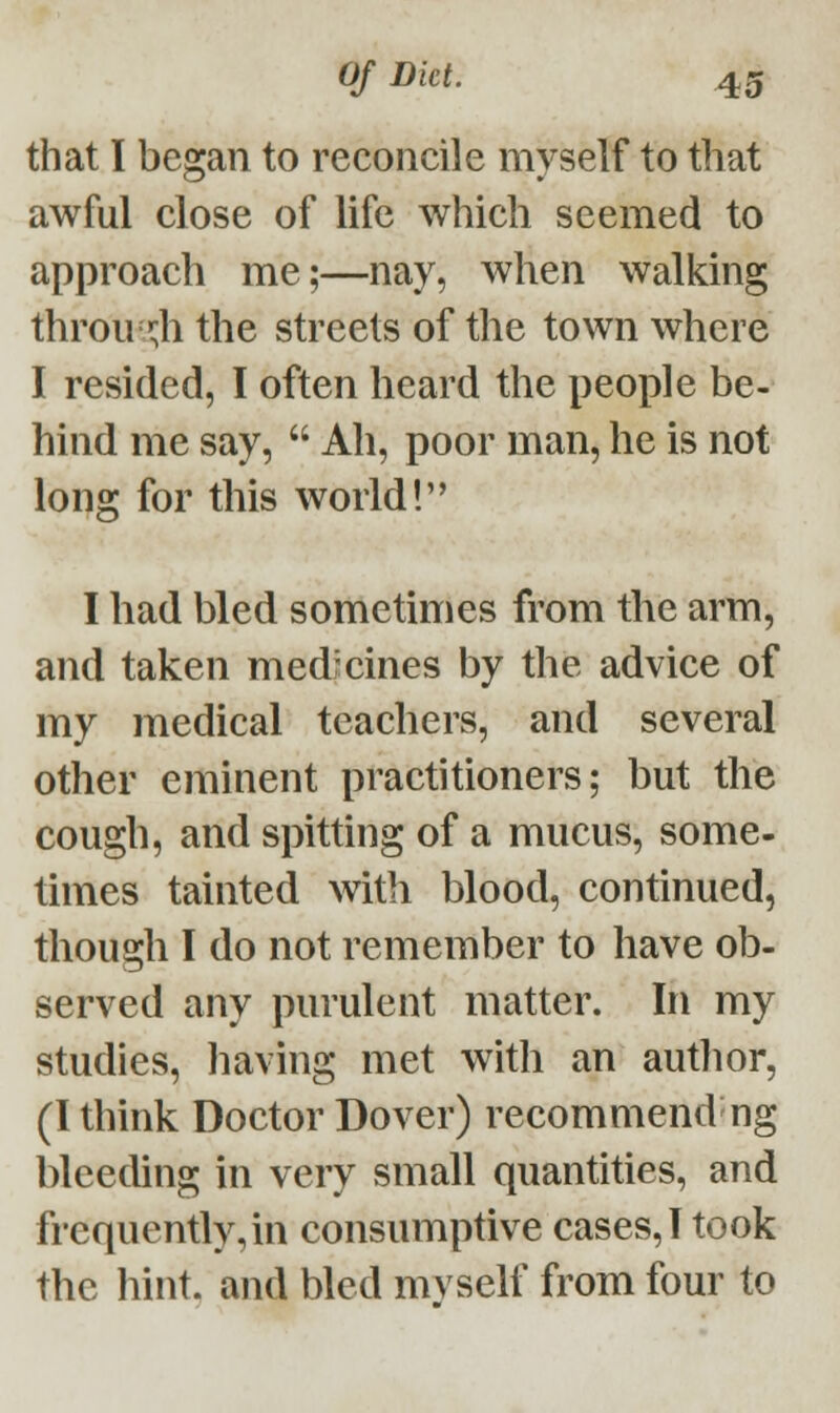 that I began to reconcile myself to that awful close of life which seemed to approach me;—nay, when walking through the streets of the town where I resided, I often heard the people be- hind me say,  Ah, poor man, he is not long for this world! 'o I had bled sometimes from the arm, and taken medicines by the advice of my medical teachers, and several other eminent practitioners; but the cough, and spitting of a mucus, some- times tainted with blood, continued, though I do not remember to have ob- served any purulent matter. In my studies, having met with an author, (I think Doctor Dover) recommend ng bleeding in very small quantities, and frequently,in consumptive cases, I took the hint, and bled mvself from four to