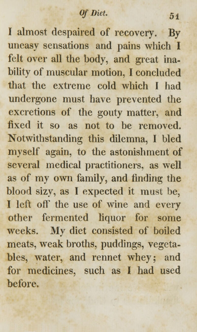 I almost despaired of recovery. By uneasy sensations and pains which I felt over all the body, and great ina- bility of muscular motion, I concluded that the extreme cold which I had undergone must have prevented the excretions of the gouty matter, and fixed it so as not to be removed. Notwithstanding this dilemna, I bled myself again, to the astonishment of several medical practitioners, as well as of my own family, and finding the blood sizy, as I expected it must be, I left oft* the use of wine and every other fermented liquor for some weeks. My diet consisted of boiled meats, weak broths, puddings, vegeta- bles, water, and rennet whey; and for medicines, such as I had used before.