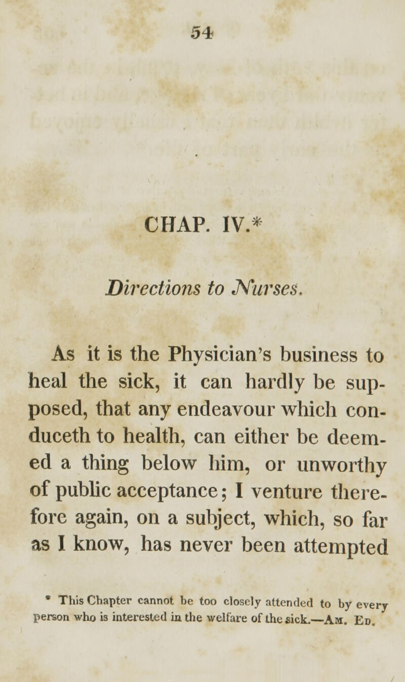 CHAP. IV.* Directions to Nurses. As it is the Physician's business to heal the sick, it can hardly be sup- posed, that any endeavour which con- duceth to health, can either be deem- ed a thing below him, or unworthy of public acceptance; I venture there- fore again, on a subject, which, so far as I know, has never been attempted • This Chapter cannot be too closely attended to by every person who is interested in the welfare of the sick.—Am. Ed.