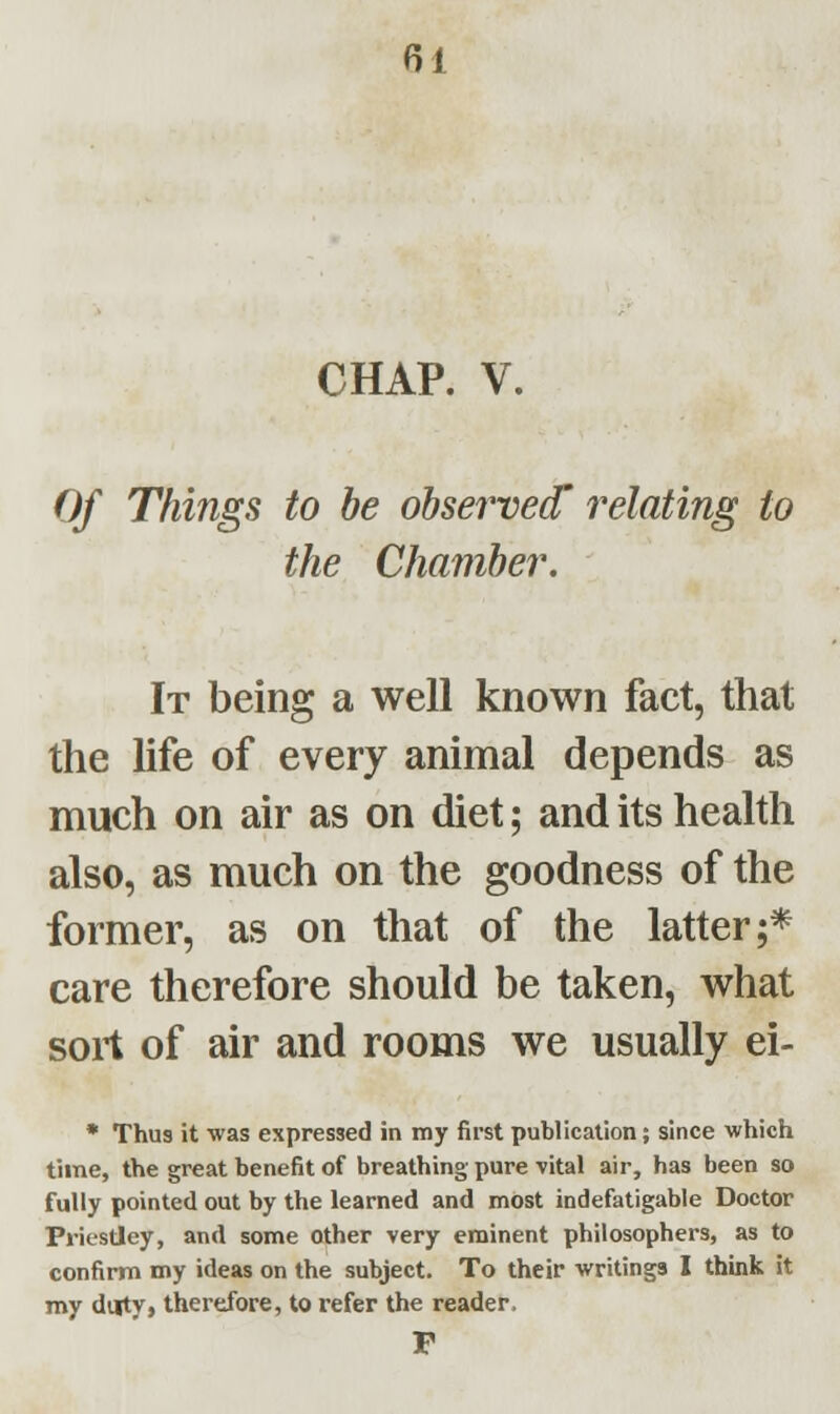 CHAP. V. Of Things to be observed' relating to the Chamber. It being a well known fact, that the life of every animal depends as much on air as on diet; and its health also, as much on the goodness of the former, as on that of the latter;* care therefore should be taken, what sort of air and rooms we usually ei- * Thus it was expressed in my first publication; since which time, the great benefit of breathing pure vital air, has been so fully pointed out by the learned and most indefatigable Doctor Priestley, and some other very eminent philosophers, as to confirm my ideas on the subject. To their writings I think it my duty, therefore, to refer the reader, P