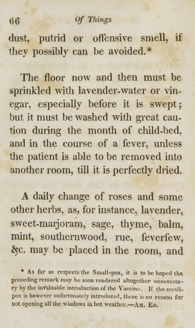 dust, putrid or offensive smell, if they possibly can be avoided.* The floor now and then must be sprinkled with lavender-water or vin- egar, especially before it is swept; but it must be washed with great cau- tion during the month of child-bed, and in the course of a fever, unless the patient is able to be removed into another room, till it is perfectly dried. A daily change of roses and some other herbs, as, for instance, lavender, sweet-marjoram, sage, thyme, balm, mint, southernwood, rue, feverfew, £jc. may be placed in the room, and * As far as respects the Small-pox, it is to be hoped the preceding remark may be soon rendered altogether unnecessa- ry by the invaluable introduction of the Vaccine. If the small- pox is however unfortunately introduced, there is no reason for not opening all the windows in hot weather.—Am. Ed.