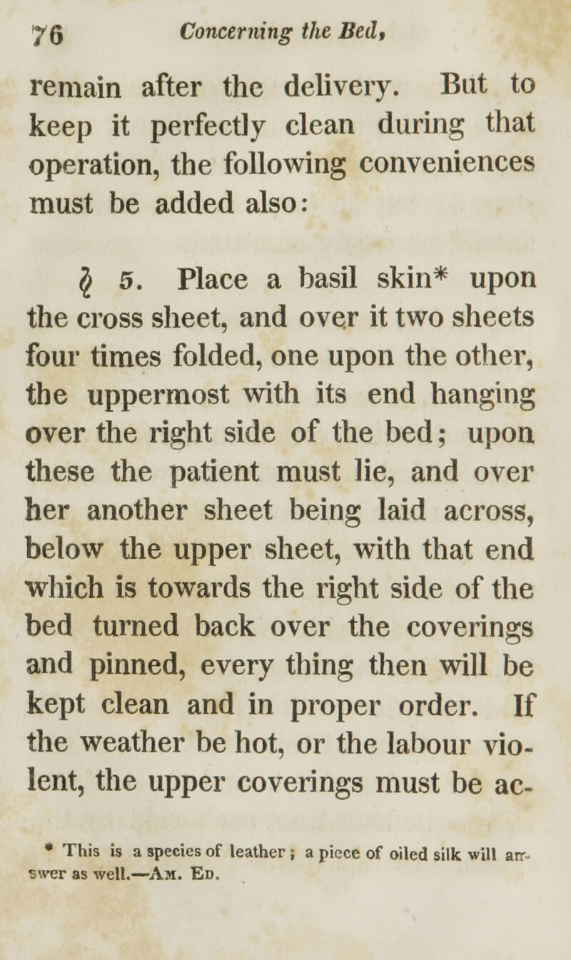 remain after the delivery. But to keep it perfectly clean during that operation, the following conveniences must be added also: § 5. Place a basil skin* upon the cross sheet, and over it two sheets four times folded, one upon the other, the uppermost with its end hanging over the right side of the bed; upon these the patient must lie, and over her another sheet being laid across, below the upper sheet, with that end which is towards the right side of the bed turned back over the coverings and pinned, every thing then will be kept clean and in proper order. If the weather be hot, or the labour vio- lent, the upper coverings must be ac- * This is a species of leather; a piece of oiled silk will an- swer as well.—Am. Ed.