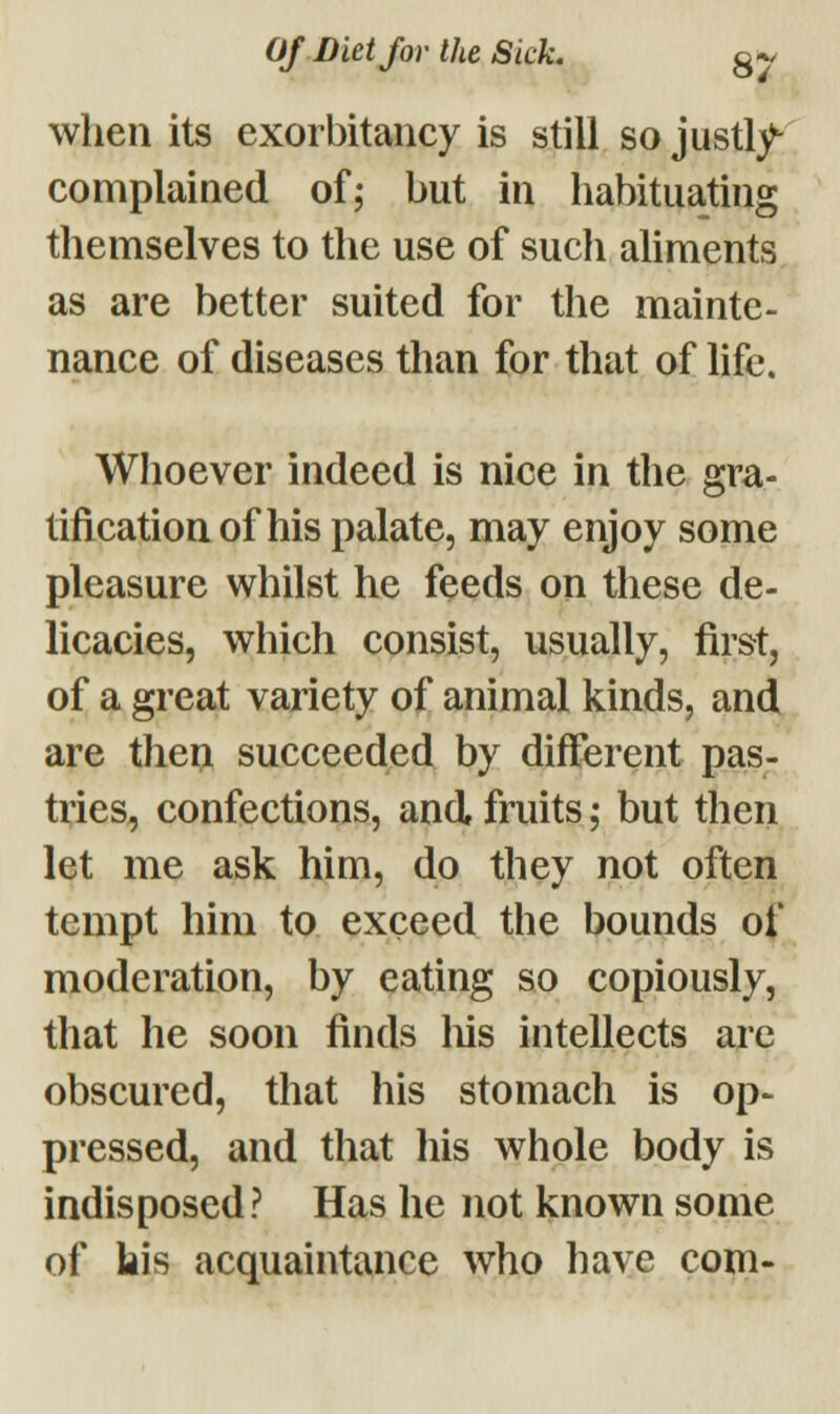 when its exorbitancy is still so justly- complained of; but in habituating themselves to the use of sucli aliments as are better suited for the mainte- nance of diseases than for that of life. Whoever indeed is nice in the gra- tification of his palate, may enjoy some pleasure whilst he feeds on these de- licacies, which consist, usually, first, of a great variety of animal kinds, and are then succeeded by different pas- tries, confections, and fruits; but then let me ask him, do they not often tempt him to exceed the bounds of moderation, by eating so copiously, that he soon finds his intellects are obscured, that his stomach is op- pressed, and that his whole body is indisposed? Has he not known some of bis acquaintance who have com-