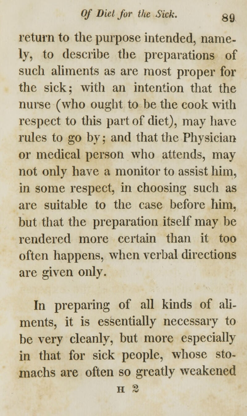 return to the purpose intended, name- ly, to describe the preparations of such aliments as are most proper for the sick; with an intention that the nurse (who ought to be the cook with respect to this part of diet), may have rules to go by; and that the Physician or medical person who attends, may not only have a monitor to assist him, in some respect, in choosing such as are suitable to the case before him, but that the preparation itself may be rendered more certain than it too often happens, when verbal directions are given only. In preparing of all kinds of ali- ments, it is essentially necessary to be very cleanly, but more especially in that for sick people, whose sto- machs are often so greatly weakened H %