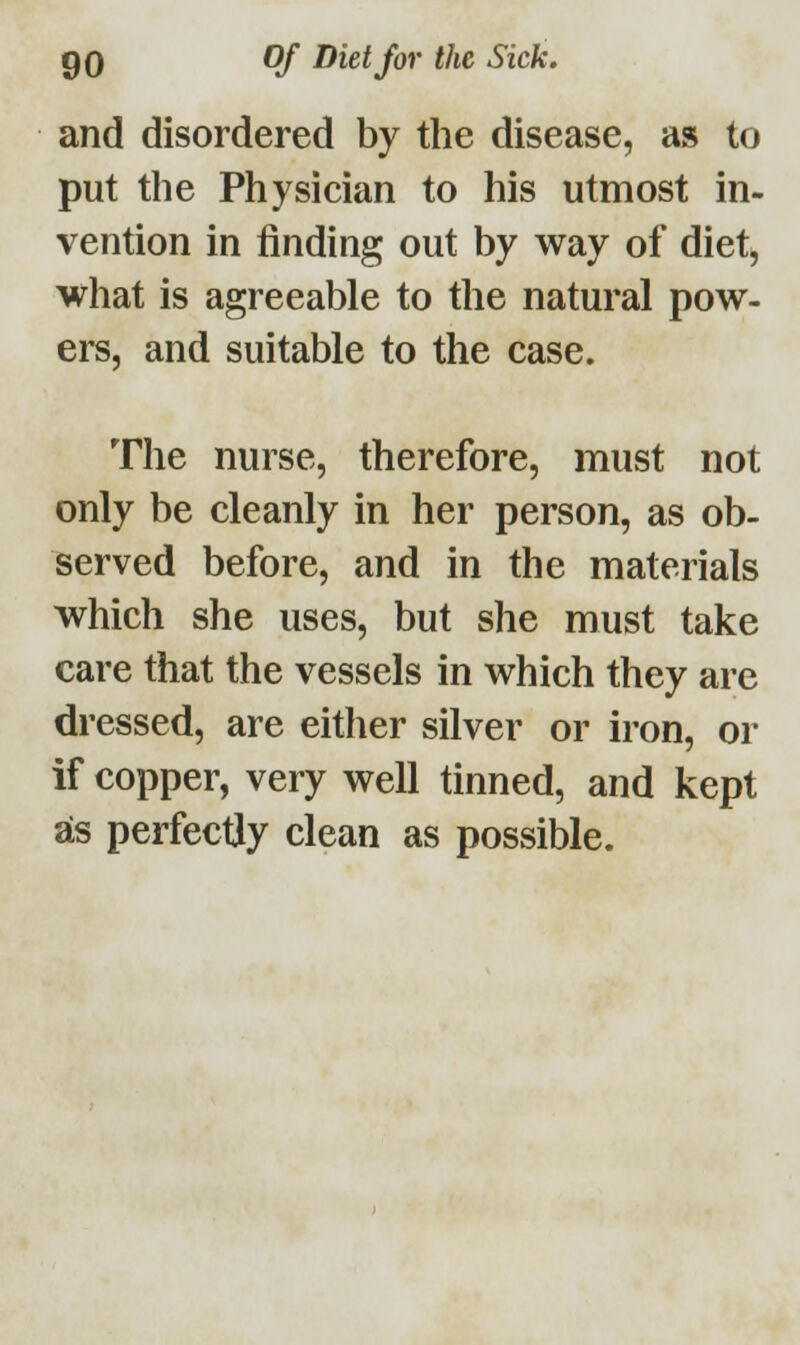 and disordered by the disease, as to put the Physician to his utmost in- vention in finding out by way of diet, what is agreeable to the natural pow- ers, and suitable to the case. The nurse, therefore, must not only be cleanly in her person, as ob- served before, and in the materials which she uses, but she must take care that the vessels in which they are dressed, are either silver or iron, or if copper, very well tinned, and kept as perfectly clean as possible.