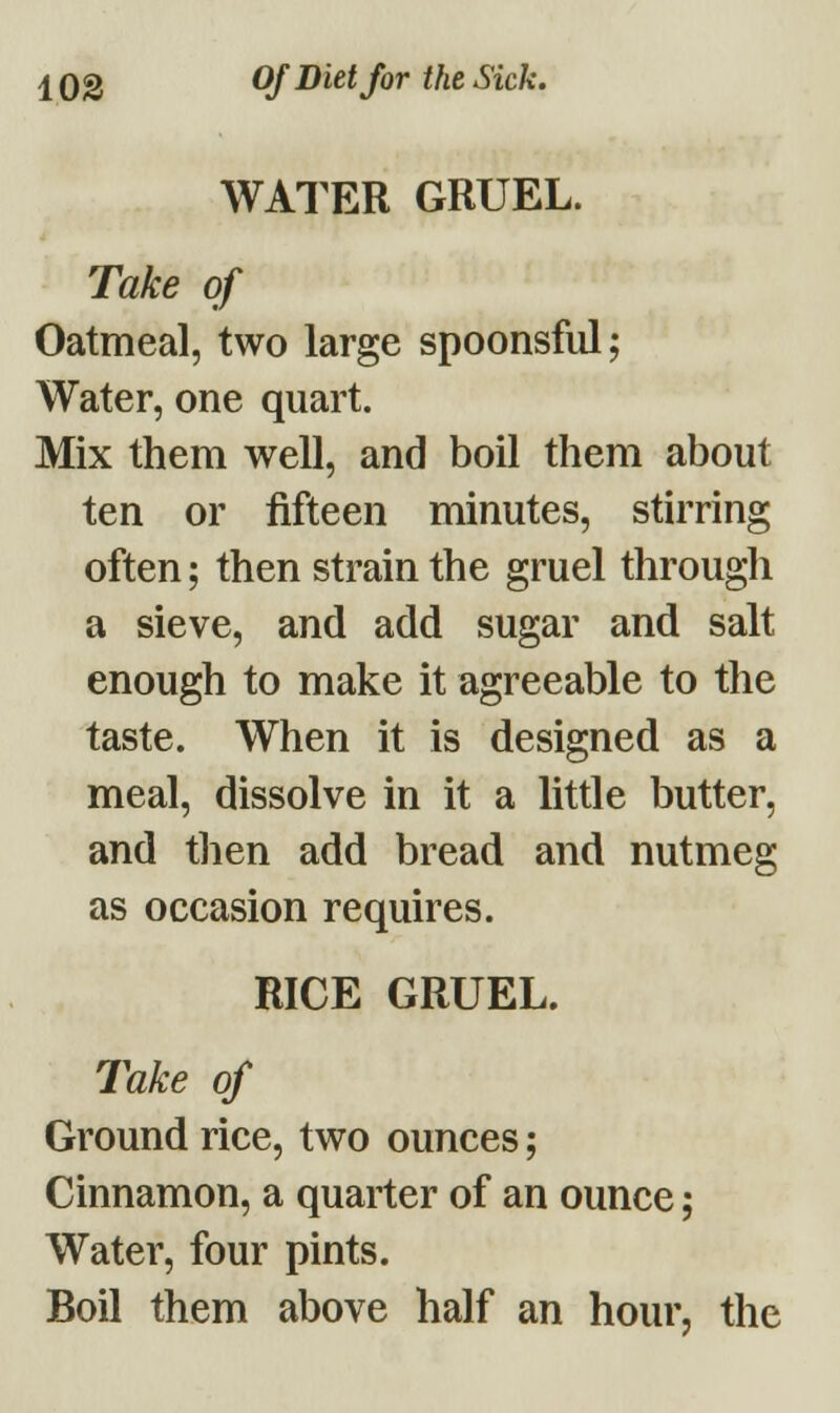 WATER GRUEL. Take of Oatmeal, two large spoonsful; Water, one quart. Mix them well, and boil them about ten or fifteen minutes, stirring often; then strain the gruel through a sieve, and add sugar and salt enough to make it agreeable to the taste. When it is designed as a meal, dissolve in it a little butter, and then add bread and nutmeg as occasion requires. RICE GRUEL. Take of Ground rice, two ounces; Cinnamon, a quarter of an ounce; Water, four pints. Boil them above half an hour, the