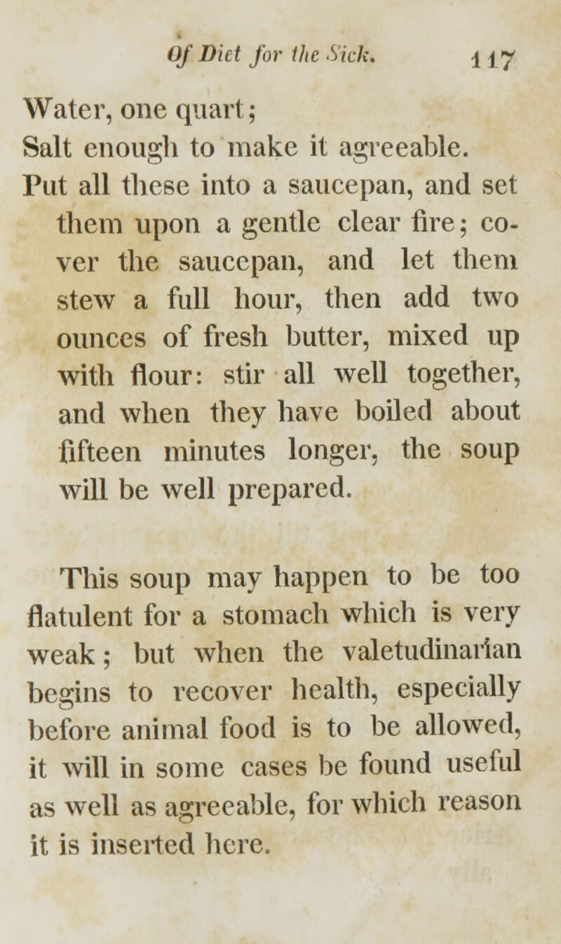 Water, one quart; Salt enough to make it agreeable. Put all these into a saucepan, and set them upon a gentle clear fire; co- ver the saucepan, and let them stew a full hour, then add two ounces of fresh butter, mixed up with flour: stir all well together, and when they have boiled about fifteen minutes longer, the soup will be well prepared. This soup may happen to be too flatulent for a stomach which is very weak; but when the valetudinarian begins to recover health, especially before animal food is to be allowed, it will in some cases be found useful as well as agreeable, for which reason it is inserted here.