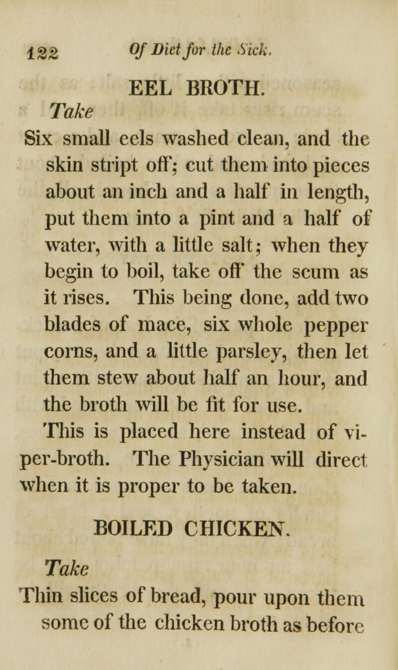 EEL BROTH. Take Six small eels washed clean, and the skin stript off; cut them into pieces about an inch and a half in length, put them into a pint and a half of water, with a little salt; when they begin to boil, take off the scum as it rises. This being done, add two blades of mace, six whole pepper corns, and a little parsley, then let them stew about half an hour, and the broth will be fit for use. This is placed here instead of vi- per-broth. The Physician will direct when it is proper to be taken. BOILED CHICKEN. Take Thin slices of bread, pour upon them some of the chicken broth as before