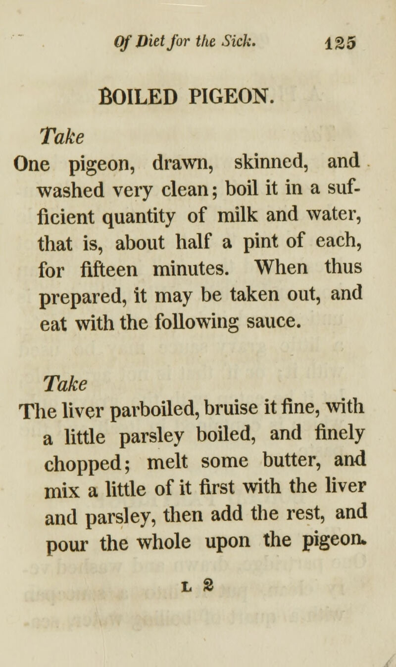 BOILED PIGEON. Take One pigeon, drawn, skinned, and washed very clean; boil it in a suf- ficient quantity of milk and water, that is, about half a pint of each, for fifteen minutes. When thus prepared, it may be taken out, and eat with the following sauce. Take The liver parboiled, bruise it fine, with a little parsley boiled, and finely chopped; melt some butter, and mix a little of it first with the liver and parsley, then add the rest, and pour the whole upon the pigeon* h 2